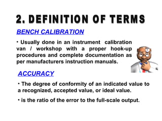 BENCH CALIBRATION
• Usually done in an instrument calibration
van / workshop with a proper hook-up
procedures and complete documentation as
per manufacturers instruction manuals.
ACCURACY
• The degree of conformity of an indicated value to
a recognized, accepted value, or ideal value.
• is the ratio of the error to the full-scale output.
 