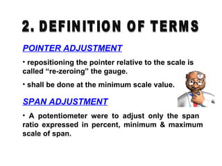 POINTER ADJUSTMENT
• repositioning the pointer relative to the scale is
called “re-zeroing” the gauge.
• shall be done at the minimum scale value.
SPAN ADJUSTMENT
• A potentiometer were to adjust only the span
ratio expressed in percent, minimum & maximum
scale of span.
 