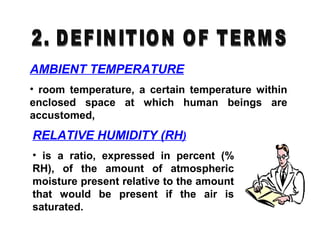 AMBIENT TEMPERATURE
• room temperature, a certain temperature within
enclosed space at which human beings are
accustomed,
RELATIVE HUMIDITY (RH)
• is a ratio, expressed in percent (%
RH), of the amount of atmospheric
moisture present relative to the amount
that would be present if the air is
saturated.
 