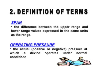 SPAN
• the difference between the upper range and
lower range values expressed in the same units
as the range.
OPERATING PRESSURE
• the actual (positive or negative) pressure at
which a device operates under normal
conditions.
 