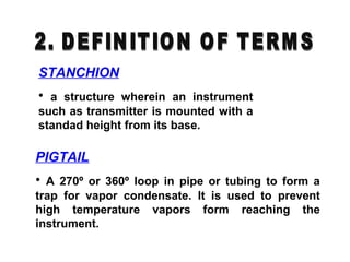 STANCHION
• a structure wherein an instrument
such as transmitter is mounted with a
standad height from its base.
PIGTAIL
• A 270º or 360º loop in pipe or tubing to form a
trap for vapor condensate. It is used to prevent
high temperature vapors form reaching the
instrument.
 