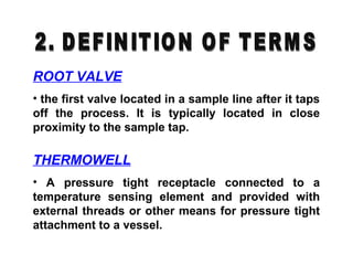 ROOT VALVE
• the first valve located in a sample line after it taps
off the process. It is typically located in close
proximity to the sample tap.
THERMOWELL
• A pressure tight receptacle connected to a
temperature sensing element and provided with
external threads or other means for pressure tight
attachment to a vessel.
 