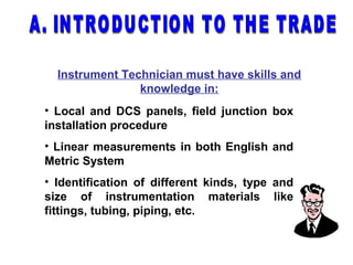 Instrument Technician must have skills and
knowledge in:
• Local and DCS panels, field junction box
installation procedure
• Linear measurements in both English and
Metric System
• Identification of different kinds, type and
size of instrumentation materials like
fittings, tubing, piping, etc.
 