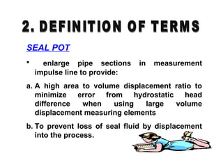 SEAL POT
• enlarge pipe sections in measurement
impulse line to provide:
a. A high area to volume displacement ratio to
minimize error from hydrostatic head
difference when using large volume
displacement measuring elements
b. To prevent loss of seal fluid by displacement
into the process.
 