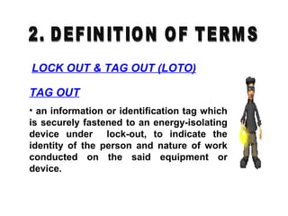 TAG OUT
• an information or identification tag which
is securely fastened to an energy-isolating
device under lock-out, to indicate the
identity of the person and nature of work
conducted on the said equipment or
device.
LOCK OUT & TAG OUT (LOTO)
 