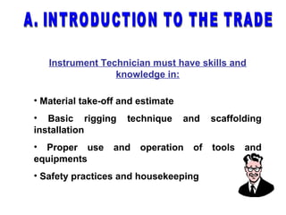 Instrument Technician must have skills and
knowledge in:
• Material take-off and estimate
• Basic rigging technique and scaffolding
installation
• Proper use and operation of tools and
equipments
• Safety practices and housekeeping
 