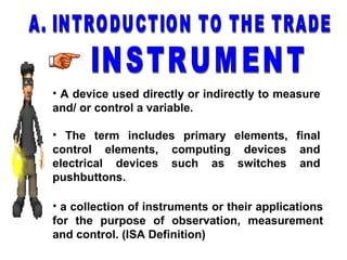 • A device used directly or indirectly to measure
and/ or control a variable.
• The term includes primary elements, final
control elements, computing devices and
electrical devices such as switches and
pushbuttons.
• a collection of instruments or their applications
for the purpose of observation, measurement
and control. (ISA Definition)
 