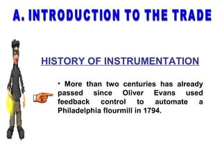 HISTORY OF INSTRUMENTATION
• More than two centuries has already
passed since Oliver Evans used
feedback control to automate a
Philadelphia flourmill in 1794.
 
