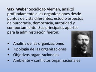 Max Weber Sociólogo Alemán, analizó
profundamente a las organizaciones desde
puntos de vista diferentes, estudió aspectos
de burocracia, democracia, autoridad y
comportamiento. Sus principales aportes
para la administración fueron:
• Análisis de las organizaciones
• Tipología de las organizaciones
• Objetivos organizacionales
• Ambiente y conflictos organizacionales
 