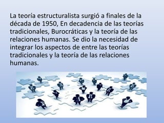 La teoría estructuralista surgió a finales de la
década de 1950, En decadencia de las teorías
tradicionales, Burocráticas y la teoría de las
relaciones humanas. Se dio la necesidad de
integrar los aspectos de entre las teorías
tradicionales y la teoría de las relaciones
humanas.
 
