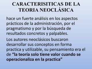 CARACTERISITICAS DE LA
TEORIA NEOCLÁSICA
hace un fuerte análisis en los aspectos
prácticos de la administración, por el
pragmatismo y por la búsqueda de
resultados concretos y palpables.
Los autores neoclásicos buscaron
desarrollar sus conceptos en forma
practica y utilizable, su pensamiento era el
de “la teoría solo tiene valor cuando se
operacionaliza en la practica”
 