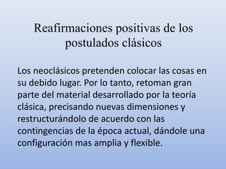 Reafirmaciones positivas de los
postulados clásicos
Los neoclásicos pretenden colocar las cosas en
su debido lugar. Por lo tanto, retoman gran
parte del material desarrollado por la teoría
clásica, precisando nuevas dimensiones y
restructurándolo de acuerdo con las
contingencias de la época actual, dándole una
configuración mas amplia y flexible.
 