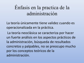 Énfasis en la practica de la
administración
La teoría únicamente tiene validez cuando es
operacionalizada en la práctica.
La teoría neoclásica se caracteriza por hacer
un fuerte análisis en los aspectos prácticos de
la administración, búsqueda de resultados
concretos y palpables, no se preocupo mucho
por los conceptos teóricos de la
administración.
 