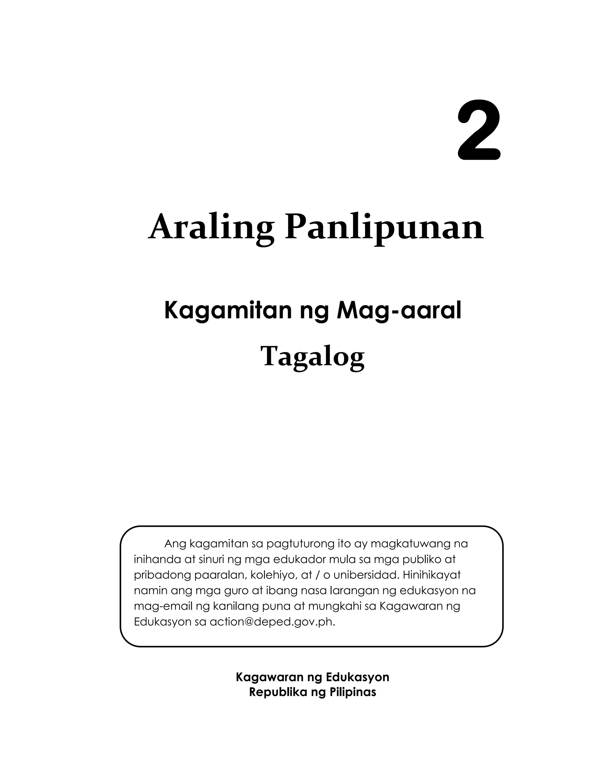 i
Kagamitan ng Mag-aaral
Tagalog
Kagawaran ng Edukasyon
Republika ng Pilipinas
2
Ang kagamitan sa pagtuturong ito ay magkatuwang na
inihanda at sinuri ng mga edukador mula sa mga publiko at
pribadong paaralan, kolehiyo, at / o unibersidad. Hinihikayat
namin ang mga guro at ibang nasa larangan ng edukasyon na
mag-email ng kanilang puna at mungkahi sa Kagawaran ng
Edukasyon sa action@deped.gov.ph.
Mahalaga sa amin ang inyong mga puna at mungkahi.
Araling Panlipunan
 