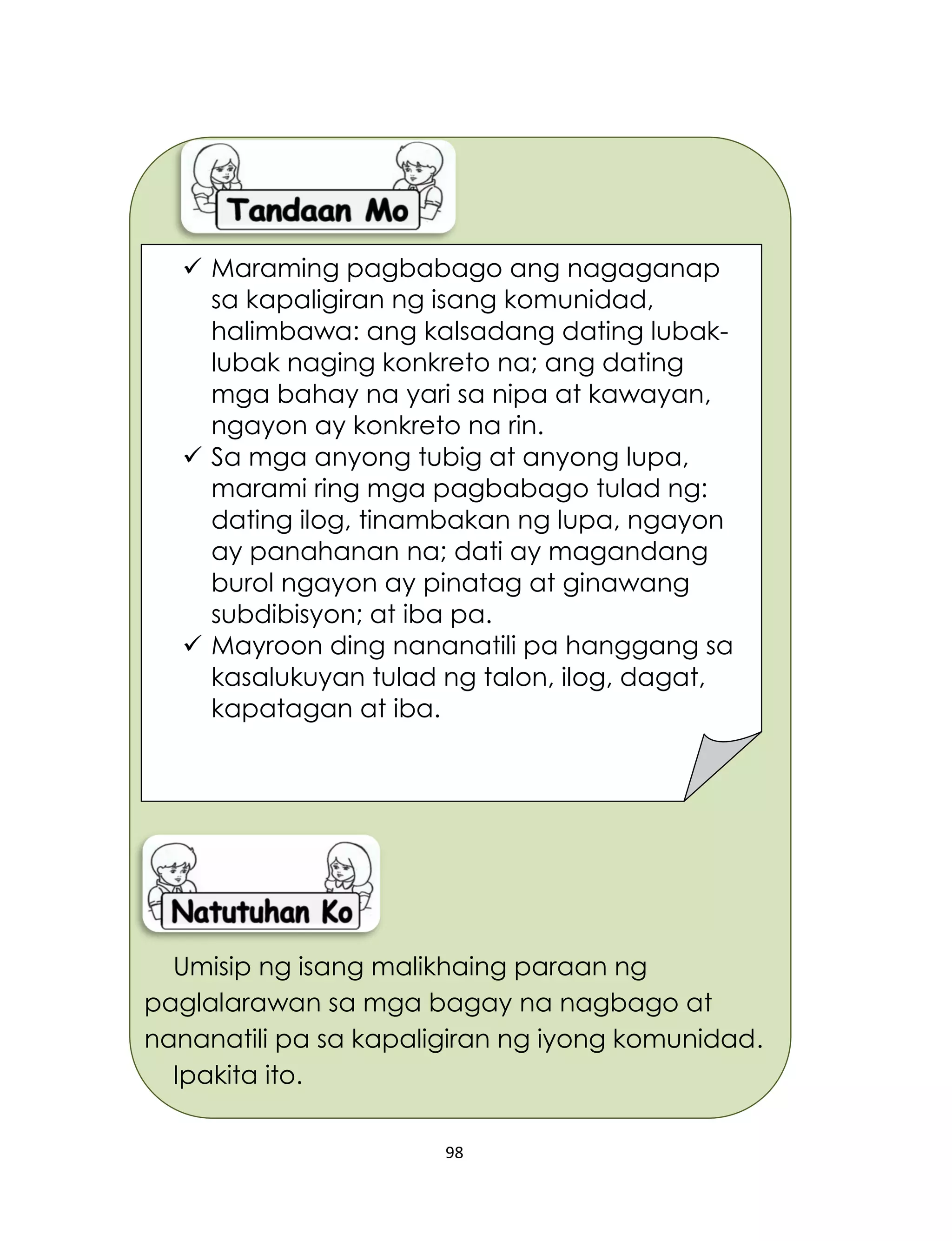 98
Umisip ng isang malikhaing paraan ng
paglalarawan sa mga bagay na nagbago at
nananatili pa sa kapaligiran ng iyong komunidad.
Ipakita ito.
 Maraming pagbabago ang nagaganap
sa kapaligiran ng isang komunidad,
halimbawa: ang kalsadang dating lubak-
lubak naging konkreto na; ang dating
mga bahay na yari sa nipa at kawayan,
ngayon ay konkreto na rin.
 Sa mga anyong tubig at anyong lupa,
marami ring mga pagbabago tulad ng:
dating ilog, tinambakan ng lupa, ngayon
ay panahanan na; dati ay magandang
burol ngayon ay pinatag at ginawang
subdibisyon; at iba pa.
 Mayroon ding nananatili pa hanggang sa
kasalukuyan tulad ng talon, ilog, dagat,
kapatagan at iba.
 