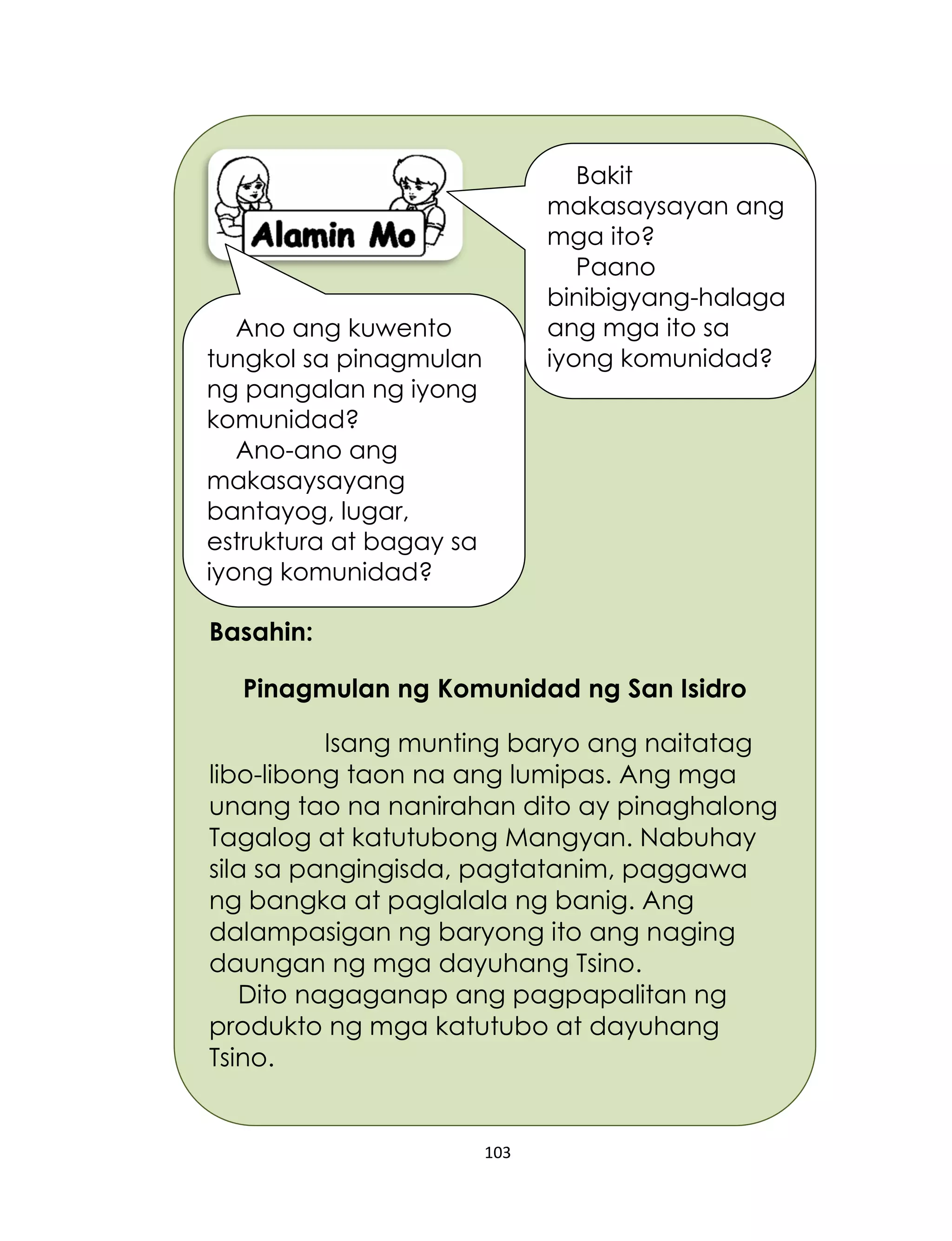 103
Basahin:
Pinagmulan ng Komunidad ng San Isidro
Isang munting baryo ang naitatag
libo-libong taon na ang lumipas. Ang mga
unang tao na nanirahan dito ay pinaghalong
Tagalog at katutubong Mangyan. Nabuhay
sila sa pangingisda, pagtatanim, paggawa
ng bangka at paglalala ng banig. Ang
dalampasigan ng baryong ito ang naging
daungan ng mga dayuhang Tsino.
Dito nagaganap ang pagpapalitan ng
produkto ng mga katutubo at dayuhang
Tsino.
Bakit
makasaysayan ang
mga ito?
Paano
binibigyang-halaga
ang mga ito sa
iyong komunidad?
Ano ang kuwento
tungkol sa pinagmulan
ng pangalan ng iyong
komunidad?
Ano-ano ang
makasaysayang
bantayog, lugar,
estruktura at bagay sa
iyong komunidad?
 