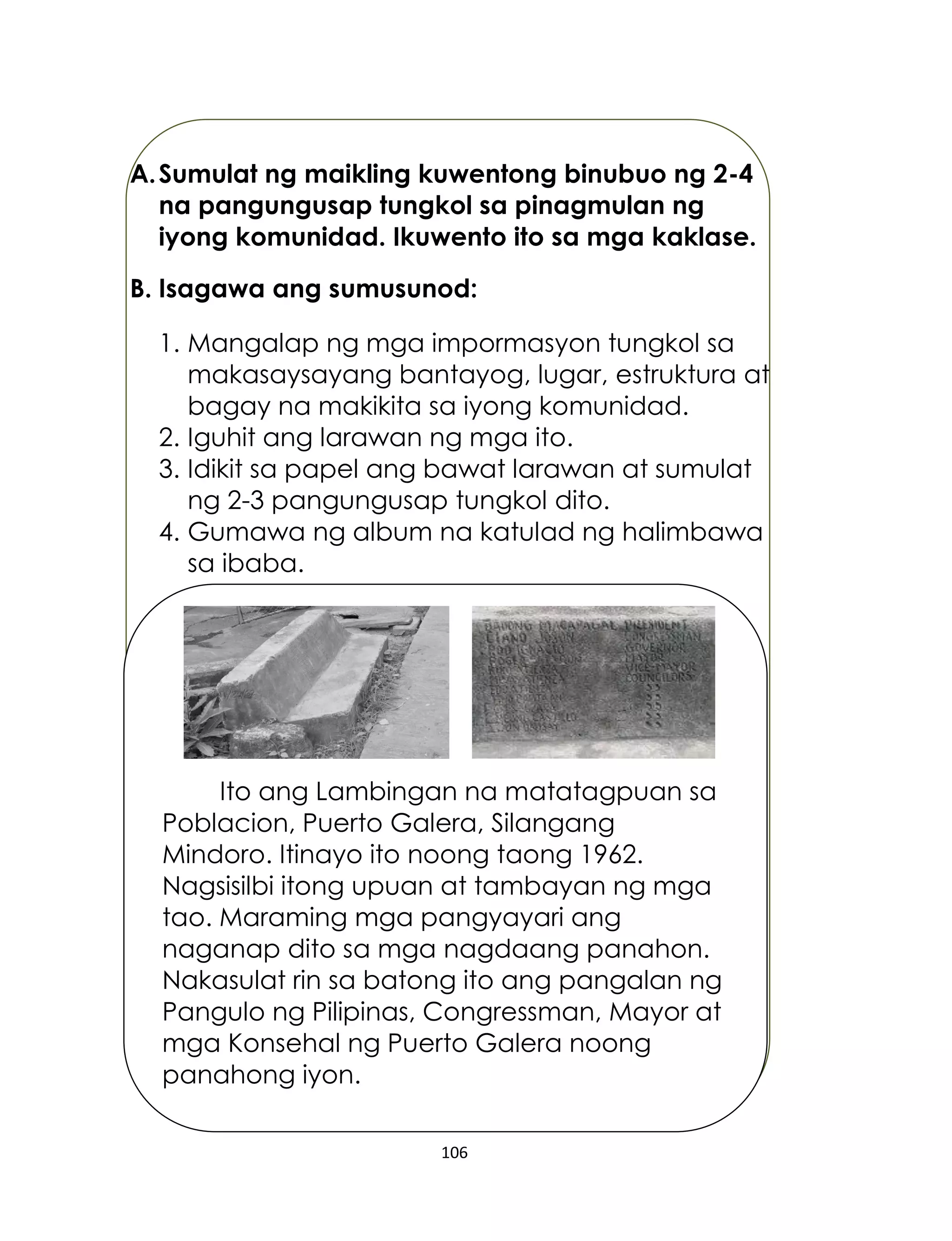 106
A.Sumulat ng maikling kuwentong binubuo ng 2-4
na pangungusap tungkol sa pinagmulan ng
iyong komunidad. Ikuwento ito sa mga kaklase.
B. Isagawa ang sumusunod:
1. Mangalap ng mga impormasyon tungkol sa
makasaysayang bantayog, lugar, estruktura at
bagay na makikita sa iyong komunidad.
2. Iguhit ang larawan ng mga ito.
3. Idikit sa papel ang bawat larawan at sumulat
ng 2-3 pangungusap tungkol dito.
4. Gumawa ng album na katulad ng halimbawa
sa ibaba.
Ito ang Lambingan na matatagpuan sa
Poblacion, Puerto Galera, Silangang
Mindoro. Itinayo ito noong taong 1962.
Nagsisilbi itong upuan at tambayan ng mga
tao. Maraming mga pangyayari ang
naganap dito sa mga nagdaang panahon.
Nakasulat rin sa batong ito ang pangalan ng
Pangulo ng Pilipinas, Congressman, Mayor at
mga Konsehal ng Puerto Galera noong
panahong iyon.
 