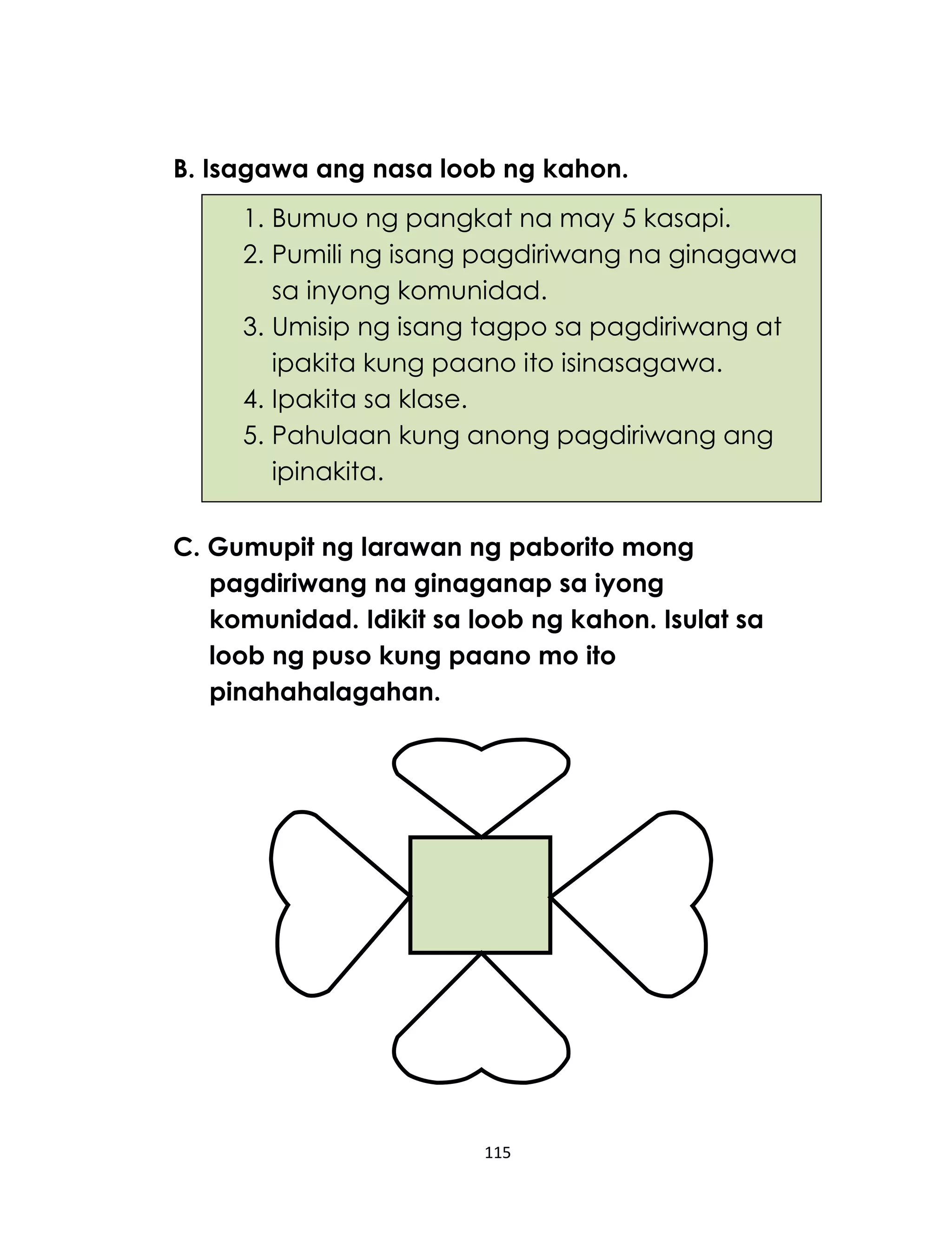 115
B. Isagawa ang nasa loob ng kahon.
C. Gumupit ng larawan ng paborito mong
pagdiriwang na ginaganap sa iyong
komunidad. Idikit sa loob ng kahon. Isulat sa
loob ng puso kung paano mo ito
pinahahalagahan.
1. Bumuo ng pangkat na may 5 kasapi.
2. Pumili ng isang pagdiriwang na ginagawa
sa inyong komunidad.
3. Umisip ng isang tagpo sa pagdiriwang at
ipakita kung paano ito isinasagawa.
4. Ipakita sa klase.
5. Pahulaan kung anong pagdiriwang ang
ipinakita.
 