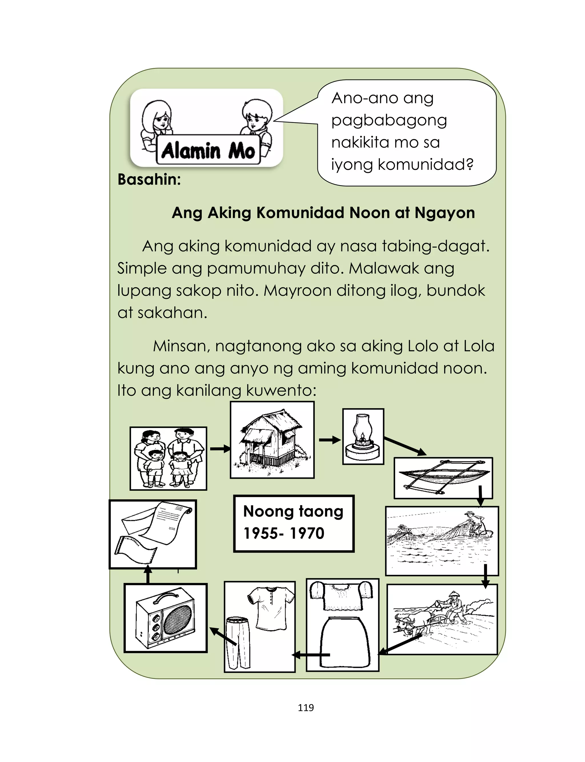 119
Basahin:
Ang Aking Komunidad Noon at Ngayon
Ang aking komunidad ay nasa tabing-dagat.
Simple ang pamumuhay dito. Malawak ang
lupang sakop nito. Mayroon ditong ilog, bundok
at sakahan.
Minsan, nagtanong ako sa aking Lolo at Lola
kung ano ang anyo ng aming komunidad noon.
Ito ang kanilang kuwento:
Noong taong
1955- 1970
Ano-ano ang
pagbabagong
nakikita mo sa
iyong komunidad?
 