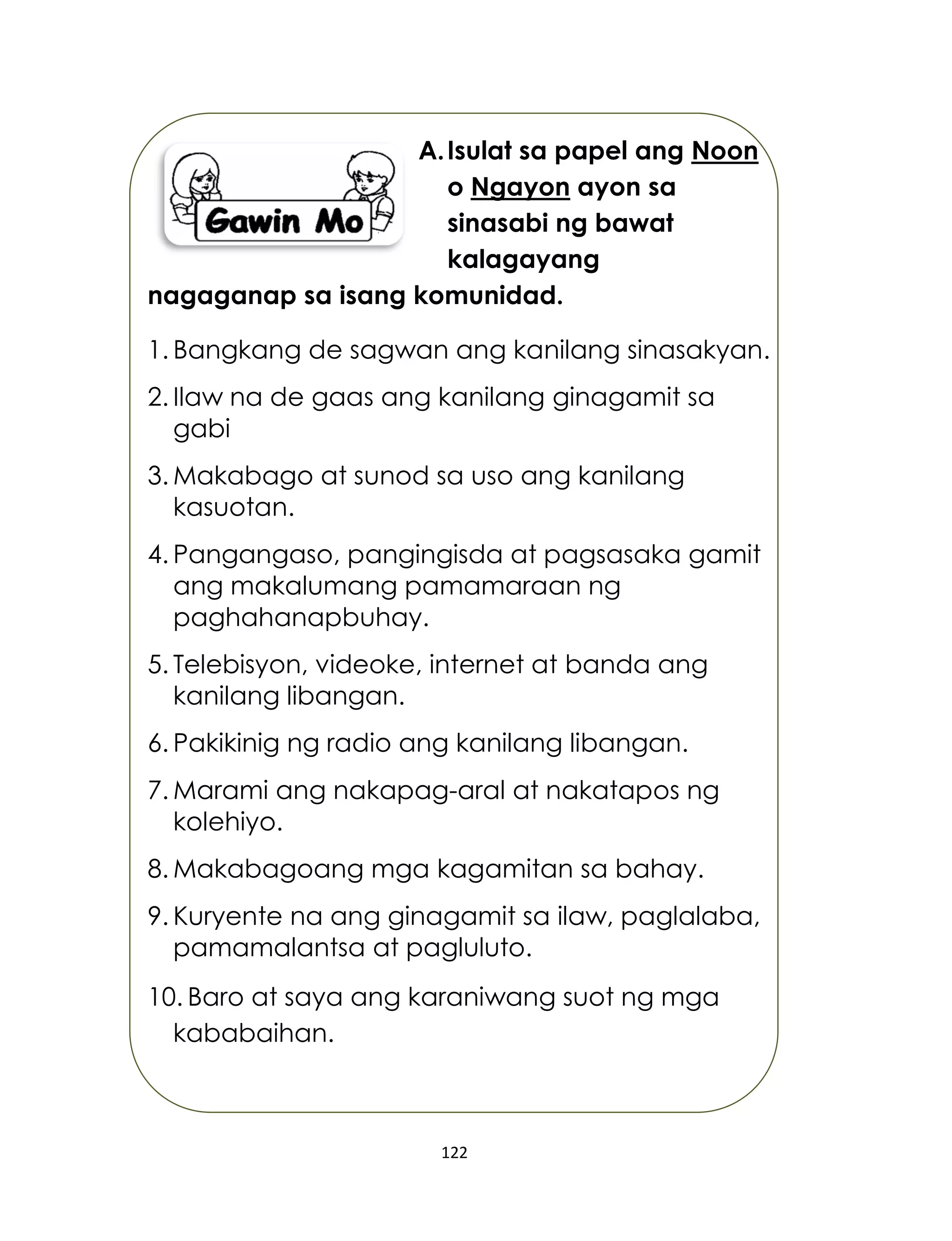 122
A.Isulat sa papel ang Noon
o Ngayon ayon sa
sinasabi ng bawat
kalagayang
nagaganap sa isang komunidad.
1. Bangkang de sagwan ang kanilang sinasakyan.
2. Ilaw na de gaas ang kanilang ginagamit sa
gabi
3. Makabago at sunod sa uso ang kanilang
kasuotan.
4. Pangangaso, pangingisda at pagsasaka gamit
ang makalumang pamamaraan ng
paghahanapbuhay.
5. Telebisyon, videoke, internet at banda ang
kanilang libangan.
6. Pakikinig ng radio ang kanilang libangan.
7. Marami ang nakapag-aral at nakatapos ng
kolehiyo.
8. Makabagoang mga kagamitan sa bahay.
9. Kuryente na ang ginagamit sa ilaw, paglalaba,
pamamalantsa at pagluluto.
10. Baro at saya ang karaniwang suot ng mga
kababaihan.
 