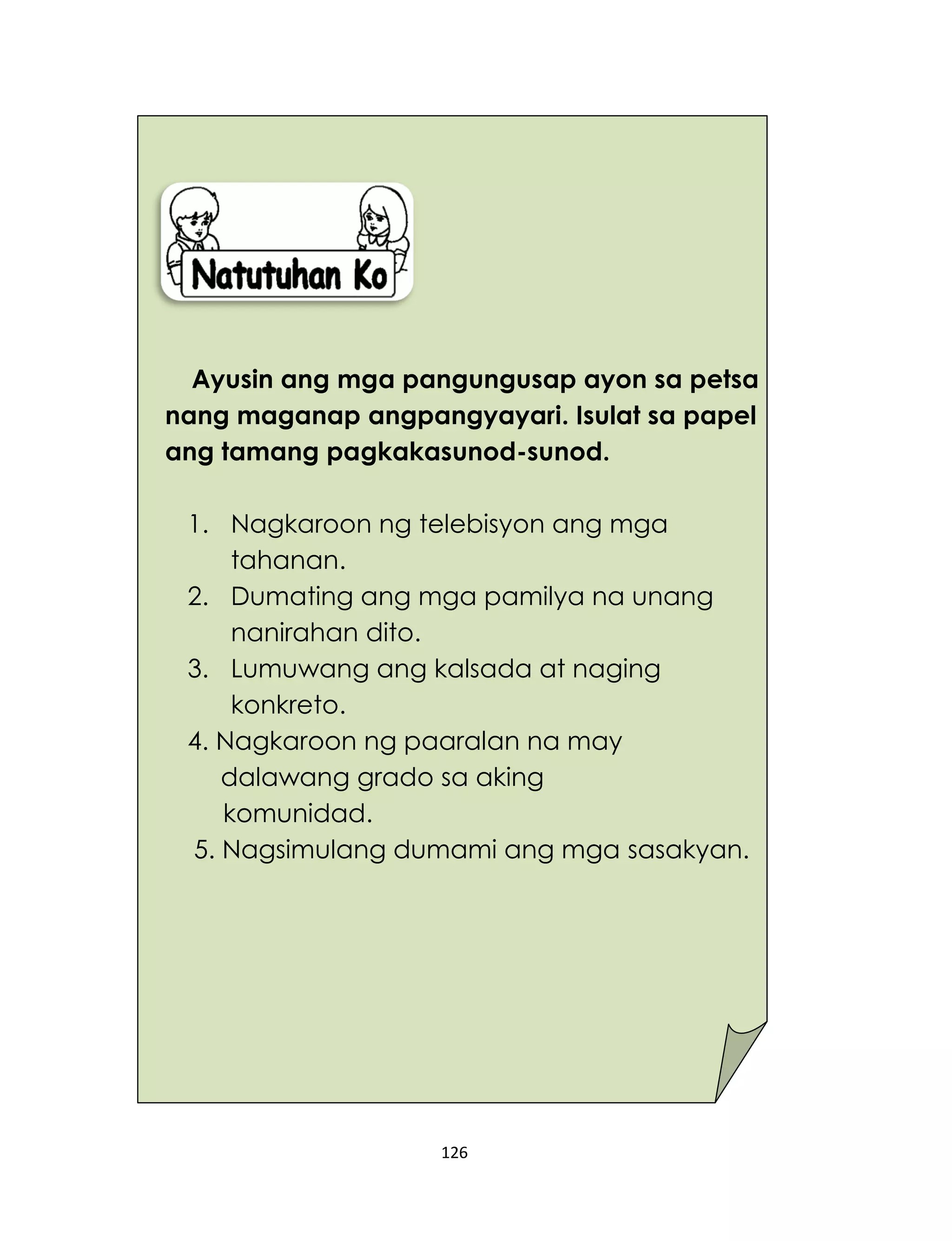 126
Ayusin ang mga pangungusap ayon sa petsa
nang maganap angpangyayari. Isulat sa papel
ang tamang pagkakasunod-sunod.
1. Nagkaroon ng telebisyon ang mga
tahanan.
2. Dumating ang mga pamilya na unang
nanirahan dito.
3. Lumuwang ang kalsada at naging
konkreto.
4. Nagkaroon ng paaralan na may
dalawang grado sa aking
komunidad.
5. Nagsimulang dumami ang mga sasakyan.
 