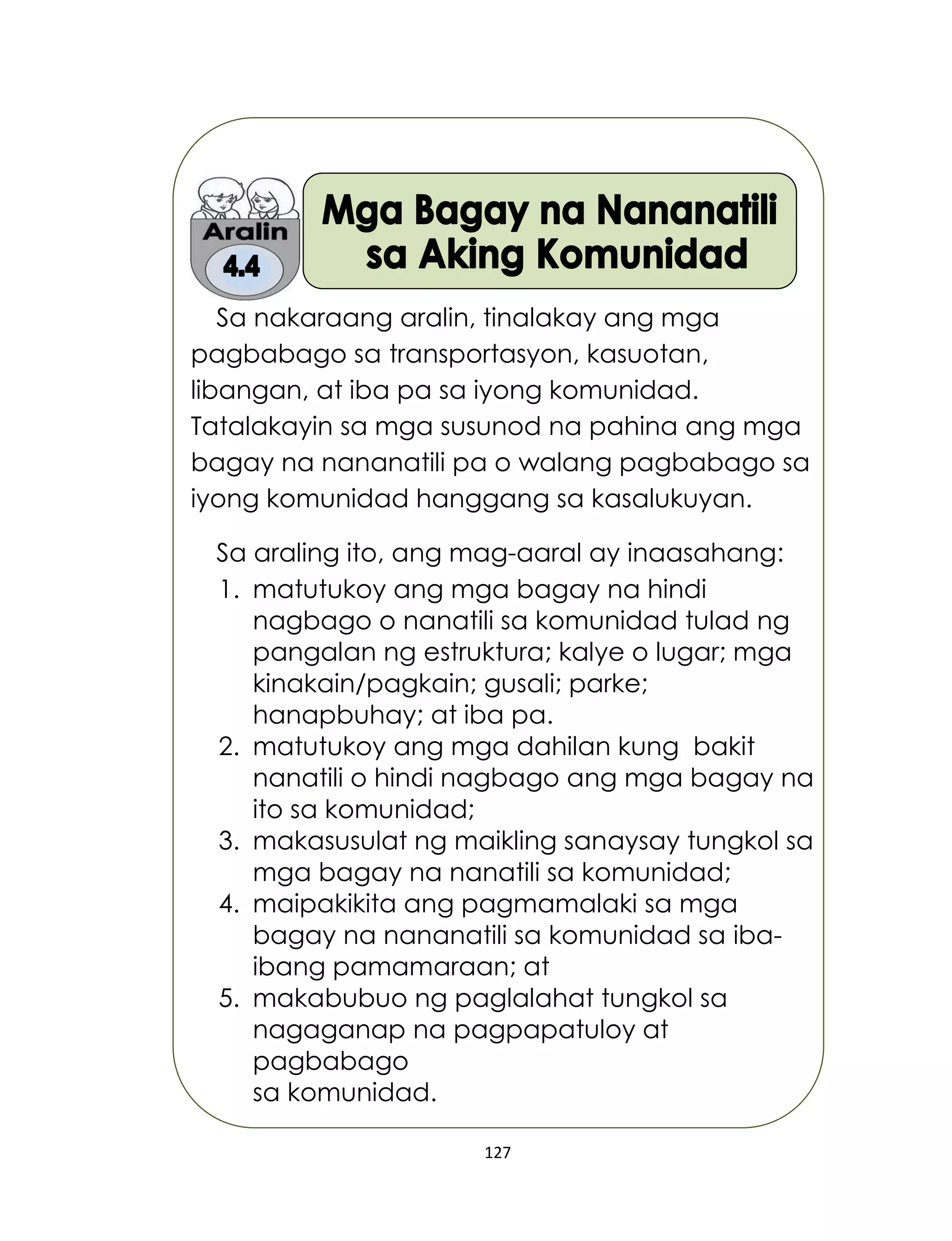 127
Sa nakaraang aralin, tinalakay ang mga
pagbabago sa transportasyon, kasuotan,
libangan, at iba pa sa iyong komunidad.
Tatalakayin sa mga susunod na pahina ang mga
bagay na nananatili pa o walang pagbabago sa
iyong komunidad hanggang sa kasalukuyan.
Sa araling ito, ang mag-aaral ay inaasahang:
1. matutukoy ang mga bagay na hindi
nagbago o nanatili sa komunidad tulad ng
pangalan ng estruktura; kalye o lugar; mga
kinakain/pagkain; gusali; parke;
hanapbuhay; at iba pa.
2. matutukoy ang mga dahilan kung bakit
nanatili o hindi nagbago ang mga bagay na
ito sa komunidad;
3. makasusulat ng maikling sanaysay tungkol sa
mga bagay na nanatili sa komunidad;
4. maipakikita ang pagmamalaki sa mga
bagay na nananatili sa komunidad sa iba-
ibang pamamaraan; at
5. makabubuo ng paglalahat tungkol sa
nagaganap na pagpapatuloy at
pagbabago
sa komunidad.
 