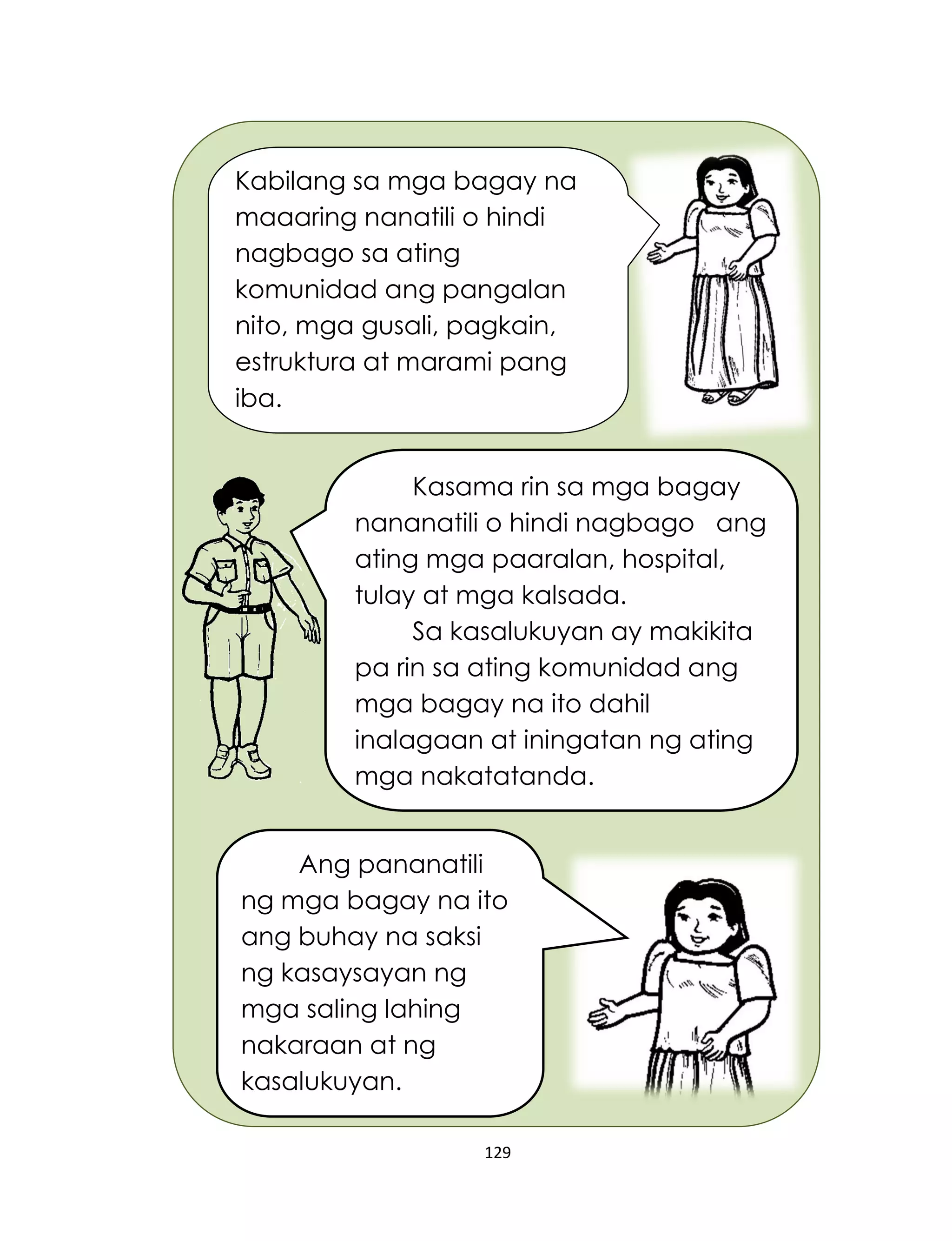 129
Kabilang sa mga bagay na
maaaring nanatili o hindi
nagbago sa ating
komunidad ang pangalan
nito, mga gusali, pagkain,
estruktura at marami pang
iba.
Kasama rin sa mga bagay
nananatili o hindi nagbago ang
ating mga paaralan, hospital,
tulay at mga kalsada.
Sa kasalukuyan ay makikita
pa rin sa ating komunidad ang
mga bagay na ito dahil
inalagaan at iningatan ng ating
mga nakatatanda.
Ang pananatili
ng mga bagay na ito
ang buhay na saksi
ng kasaysayan ng
mga saling lahing
nakaraan at ng
kasalukuyan.
 