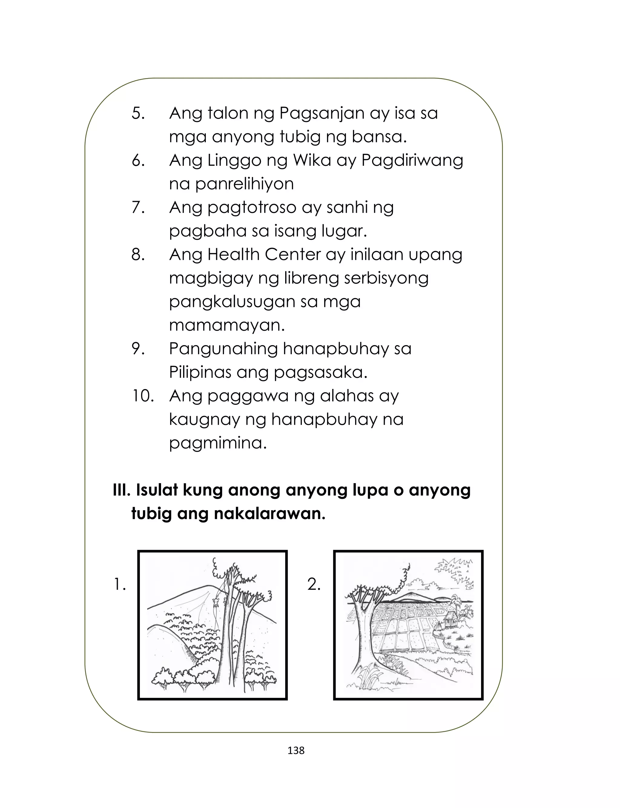 138
5. Ang talon ng Pagsanjan ay isa sa
mga anyong tubig ng bansa.
6. Ang Linggo ng Wika ay Pagdiriwang
na panrelihiyon
7. Ang pagtotroso ay sanhi ng
pagbaha sa isang lugar.
8. Ang Health Center ay inilaan upang
magbigay ng libreng serbisyong
pangkalusugan sa mga
mamamayan.
9. Pangunahing hanapbuhay sa
Pilipinas ang pagsasaka.
10. Ang paggawa ng alahas ay
kaugnay ng hanapbuhay na
pagmimina.
III. Isulat kung anong anyong lupa o anyong
tubig ang nakalarawan.
1. 2.
 