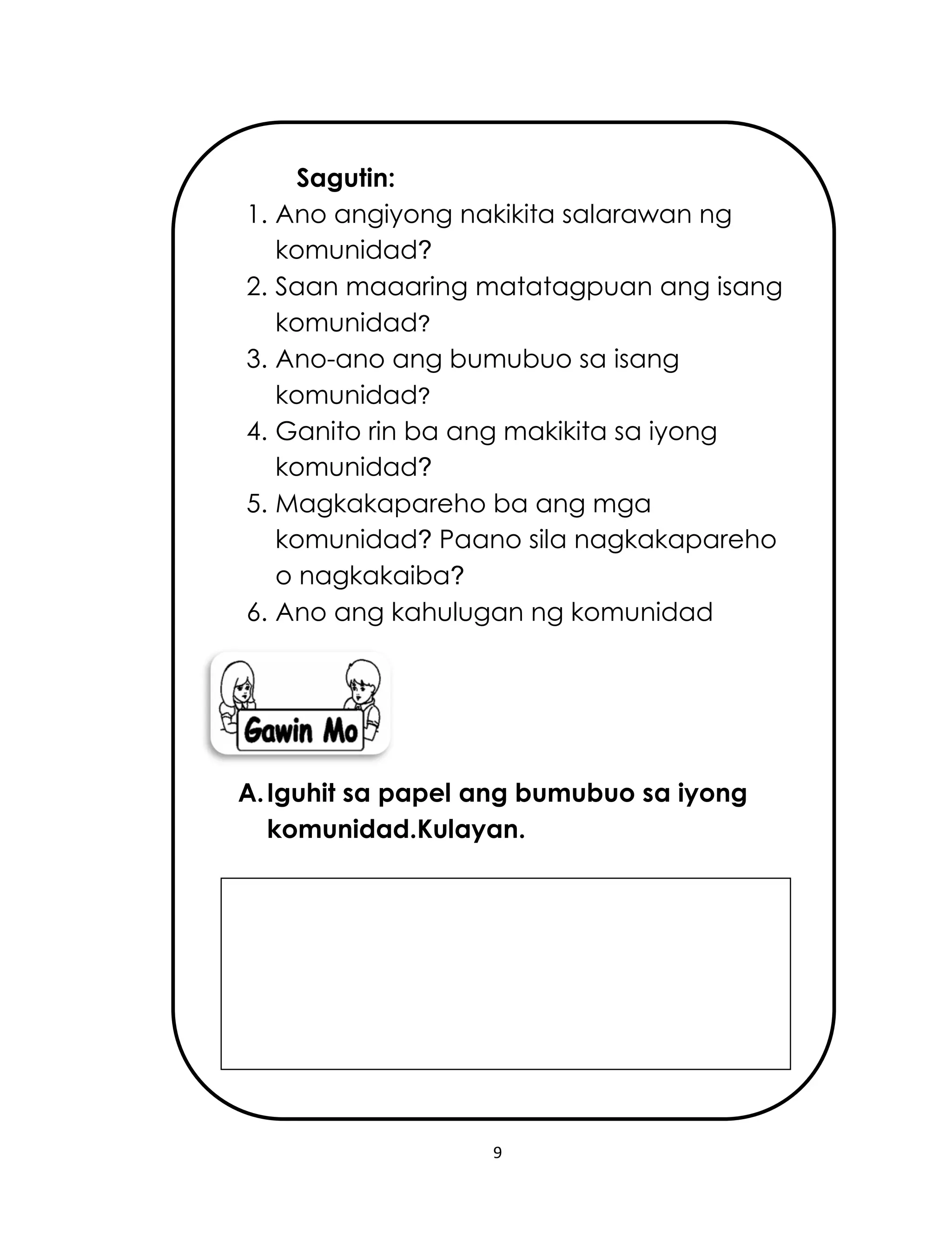 9
Sagutin:
1. Ano angiyong nakikita salarawan ng
komunidad?
2. Saan maaaring matatagpuan ang isang
komunidad?
3. Ano-ano ang bumubuo sa isang
komunidad?
4. Ganito rin ba ang makikita sa iyong
komunidad?
5. Magkakapareho ba ang mga
komunidad? Paano sila nagkakapareho
o nagkakaiba?
6. Ano ang kahulugan ng komunidad
A.Iguhit sa papel ang bumubuo sa iyong
komunidad.Kulayan.
 