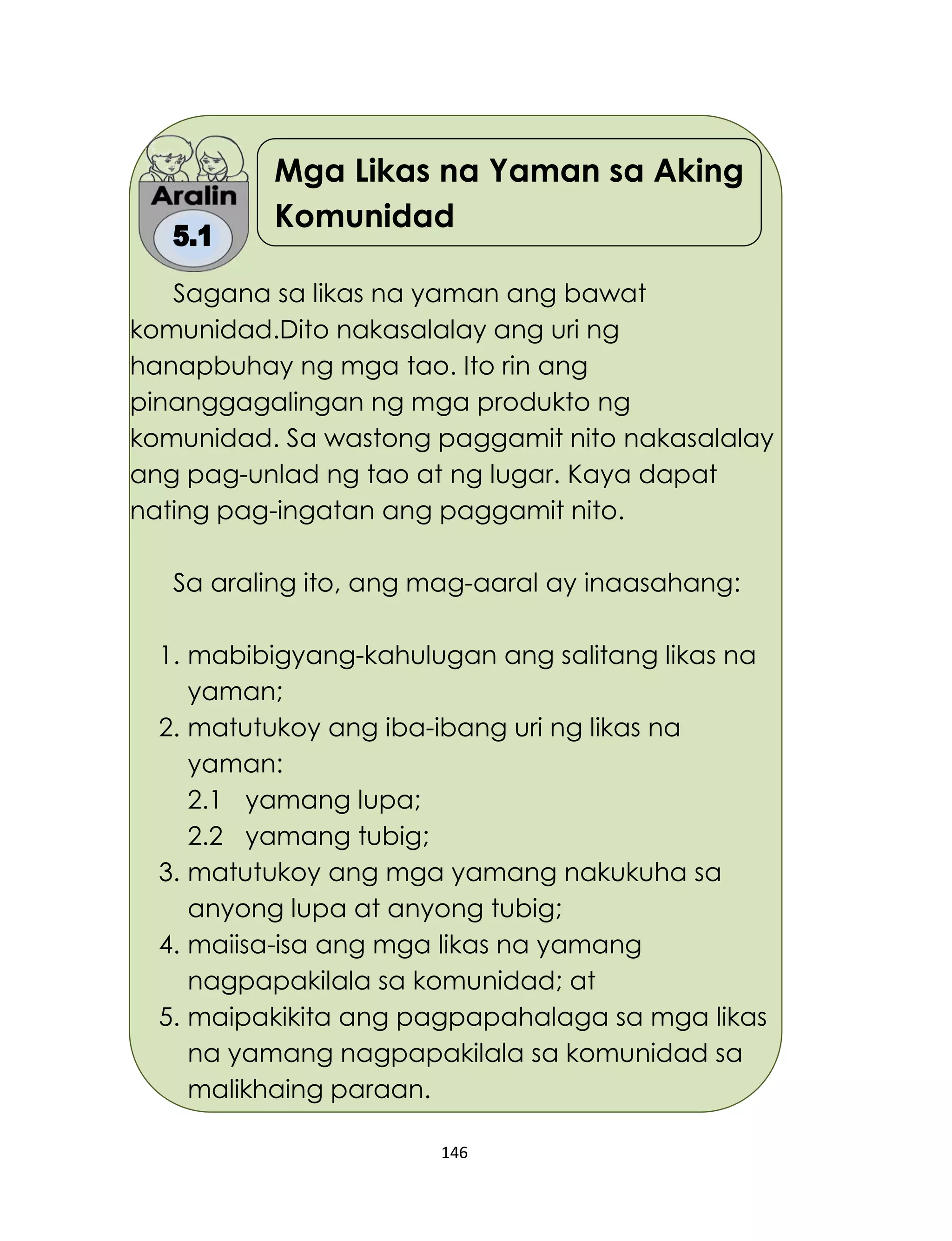 146
Mga Likas na Yaman sa Aking
Komunidad
Sagana sa likas na yaman ang bawat
komunidad.Dito nakasalalay ang uri ng
hanapbuhay ng mga tao. Ito rin ang
pinanggagalingan ng mga produkto ng
komunidad. Sa wastong paggamit nito nakasalalay
ang pag-unlad ng tao at ng lugar. Kaya dapat
nating pag-ingatan ang paggamit nito.
Sa araling ito, ang mag-aaral ay inaasahang:
1. mabibigyang-kahulugan ang salitang likas na
yaman;
2. matutukoy ang iba-ibang uri ng likas na
yaman:
2.1 yamang lupa;
2.2 yamang tubig;
3. matutukoy ang mga yamang nakukuha sa
anyong lupa at anyong tubig;
4. maiisa-isa ang mga likas na yamang
nagpapakilala sa komunidad; at
5. maipakikita ang pagpapahalaga sa mga likas
na yamang nagpapakilala sa komunidad sa
malikhaing paraan.
 