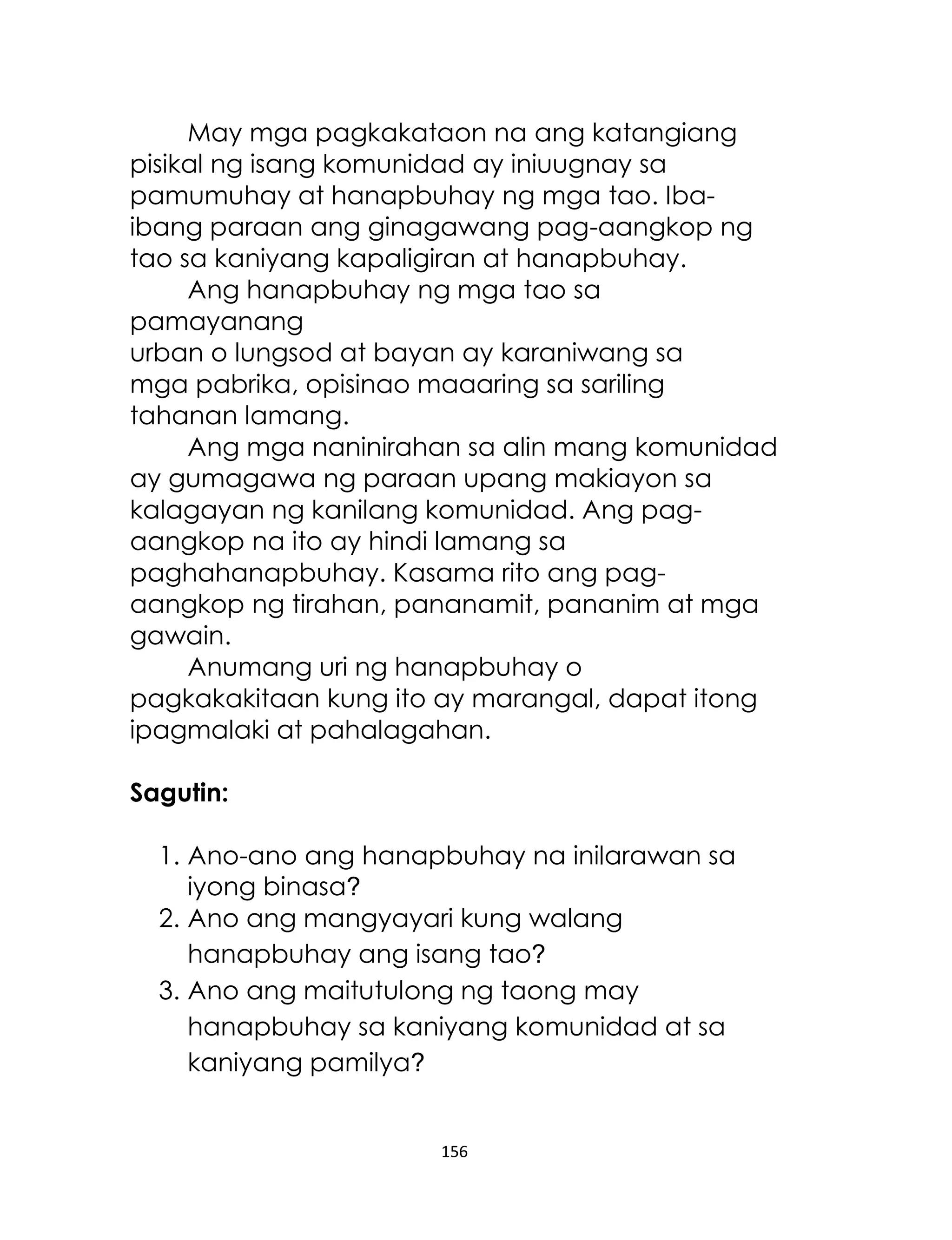 156
May mga pagkakataon na ang katangiang
pisikal ng isang komunidad ay iniuugnay sa
pamumuhay at hanapbuhay ng mga tao. Iba-
ibang paraan ang ginagawang pag-aangkop ng
tao sa kaniyang kapaligiran at hanapbuhay.
Ang hanapbuhay ng mga tao sa
pamayanang
urban o lungsod at bayan ay karaniwang sa
mga pabrika, opisinao maaaring sa sariling
tahanan lamang.
Ang mga naninirahan sa alin mang komunidad
ay gumagawa ng paraan upang makiayon sa
kalagayan ng kanilang komunidad. Ang pag-
aangkop na ito ay hindi lamang sa
paghahanapbuhay. Kasama rito ang pag-
aangkop ng tirahan, pananamit, pananim at mga
gawain.
Anumang uri ng hanapbuhay o
pagkakakitaan kung ito ay marangal, dapat itong
ipagmalaki at pahalagahan.
Sagutin:
1. Ano-ano ang hanapbuhay na inilarawan sa
iyong binasa?
2. Ano ang mangyayari kung walang
hanapbuhay ang isang tao?
3. Ano ang maitutulong ng taong may
hanapbuhay sa kaniyang komunidad at sa
kaniyang pamilya?
 