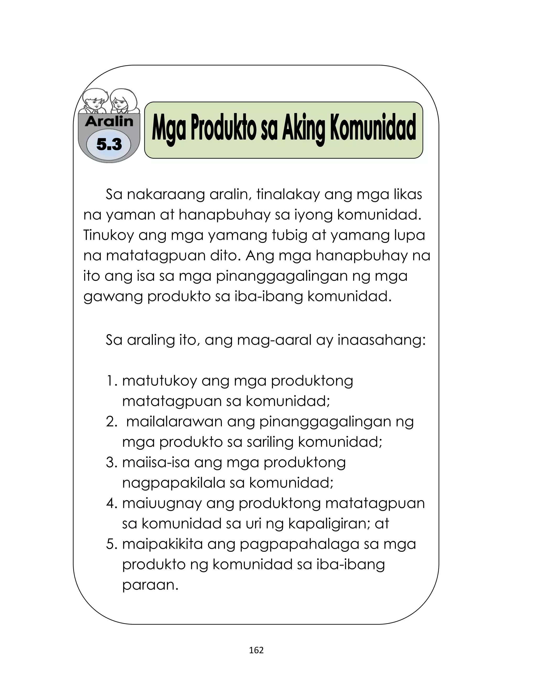 162
Sa nakaraang aralin, tinalakay ang mga likas
na yaman at hanapbuhay sa iyong komunidad.
Tinukoy ang mga yamang tubig at yamang lupa
na matatagpuan dito. Ang mga hanapbuhay na
ito ang isa sa mga pinanggagalingan ng mga
gawang produkto sa iba-ibang komunidad.
Sa araling ito, ang mag-aaral ay inaasahang:
1. matutukoy ang mga produktong
matatagpuan sa komunidad;
2. mailalarawan ang pinanggagalingan ng
mga produkto sa sariling komunidad;
3. maiisa-isa ang mga produktong
nagpapakilala sa komunidad;
4. maiuugnay ang produktong matatagpuan
sa komunidad sa uri ng kapaligiran; at
5. maipakikita ang pagpapahalaga sa mga
produkto ng komunidad sa iba-ibang
paraan.
 