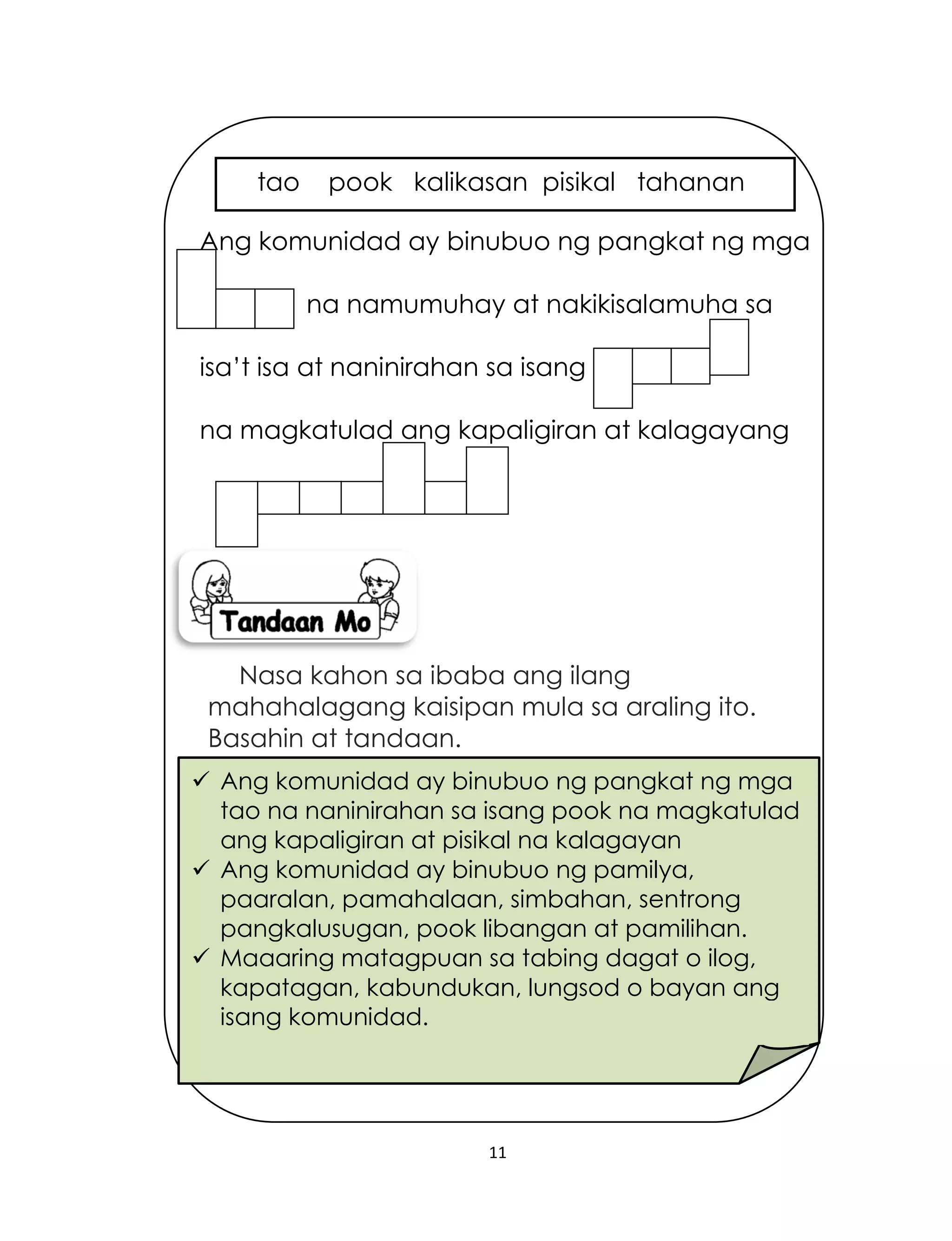 11
Nasa kahon sa ibaba ang ilang
mahahalagang kaisipan mula sa araling ito.
Basahin at tandaan.
 Ang komunidad ay binubuo ng pangkat ng mga
tao na naninirahan sa isang pook na magkatulad
ang kapaligiran at pisikal na kalagayan
 Ang komunidad ay binubuo ng pamilya,
paaralan, pamahalaan, simbahan, sentrong
pangkalusugan, pook libangan at pamilihan.
 Maaaring matagpuan sa tabing dagat o ilog,
kapatagan, kabundukan, lungsod o bayan ang
isang komunidad.
Ang komunidad ay binubuo ng pangkat ng mga
na namumuhay at nakikisalamuha sa
isa’t isa at naninirahan sa isang
na magkatulad ang kapaligiran at kalagayang
tao pook kalikasan pisikal tahanan
 