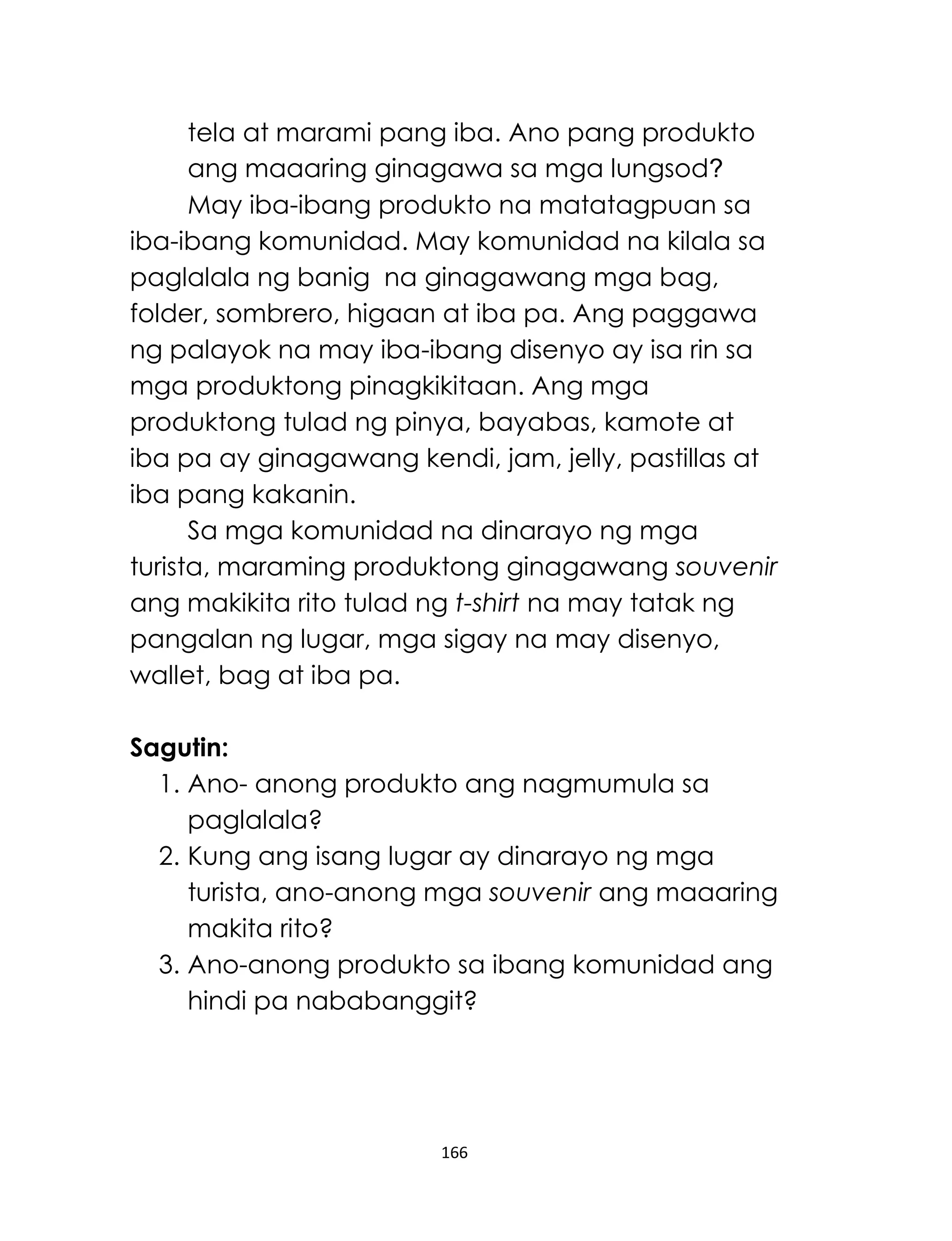166
tela at marami pang iba. Ano pang produkto
ang maaaring ginagawa sa mga lungsod?
May iba-ibang produkto na matatagpuan sa
iba-ibang komunidad. May komunidad na kilala sa
paglalala ng banig na ginagawang mga bag,
folder, sombrero, higaan at iba pa. Ang paggawa
ng palayok na may iba-ibang disenyo ay isa rin sa
mga produktong pinagkikitaan. Ang mga
produktong tulad ng pinya, bayabas, kamote at
iba pa ay ginagawang kendi, jam, jelly, pastillas at
iba pang kakanin.
Sa mga komunidad na dinarayo ng mga
turista, maraming produktong ginagawang souvenir
ang makikita rito tulad ng t-shirt na may tatak ng
pangalan ng lugar, mga sigay na may disenyo,
wallet, bag at iba pa.
Sagutin:
1. Ano- anong produkto ang nagmumula sa
paglalala?
2. Kung ang isang lugar ay dinarayo ng mga
turista, ano-anong mga souvenir ang maaaring
makita rito?
3. Ano-anong produkto sa ibang komunidad ang
hindi pa nababanggit?
 