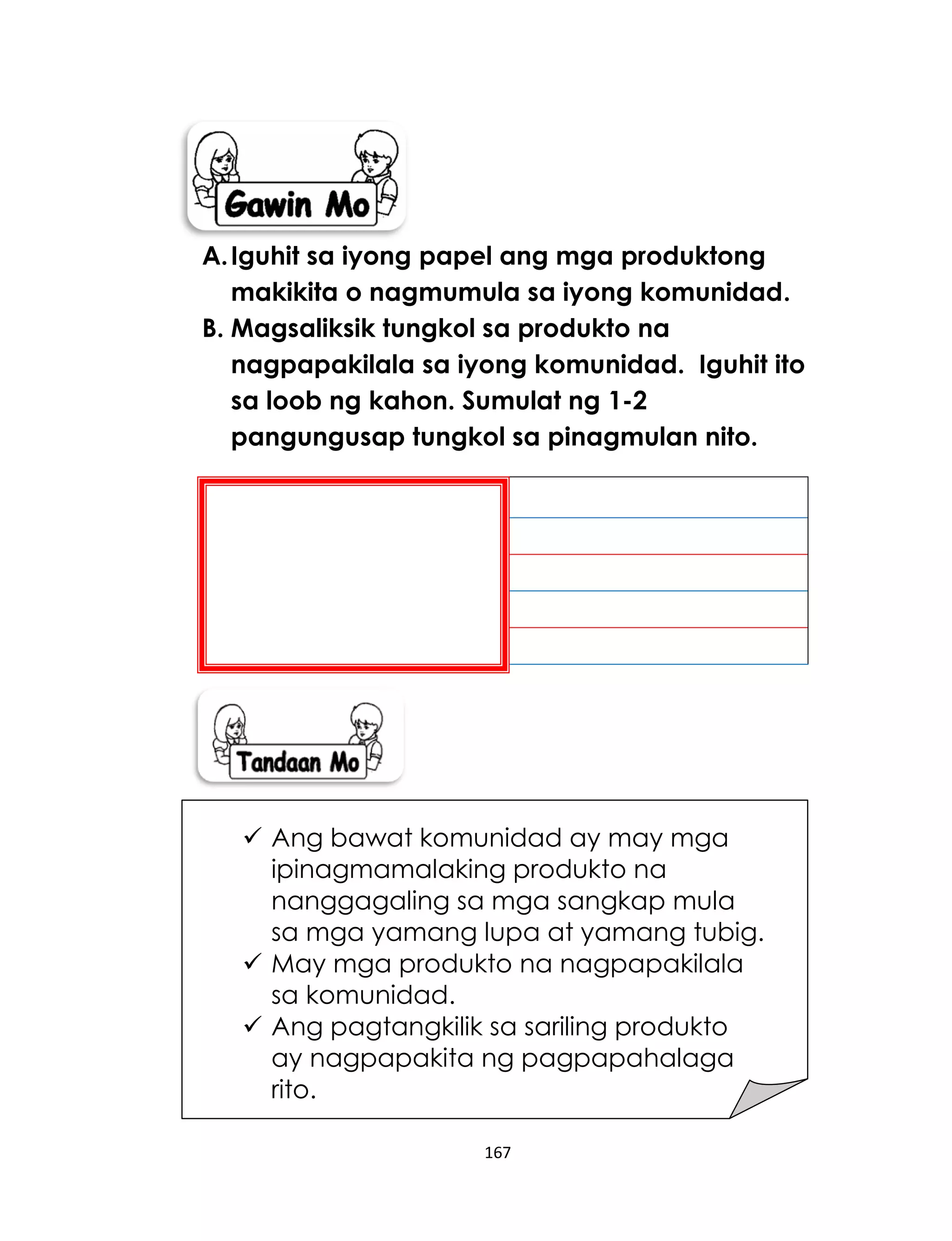 167
A.Iguhit sa iyong papel ang mga produktong
makikita o nagmumula sa iyong komunidad.
B. Magsaliksik tungkol sa produkto na
nagpapakilala sa iyong komunidad. Iguhit ito
sa loob ng kahon. Sumulat ng 1-2
pangungusap tungkol sa pinagmulan nito.
 Ang bawat komunidad ay may mga
ipinagmamalaking produkto na
nanggagaling sa mga sangkap mula
sa mga yamang lupa at yamang tubig.
 May mga produkto na nagpapakilala
sa komunidad.
 Ang pagtangkilik sa sariling produkto
ay nagpapakita ng pagpapahalaga
rito.
 