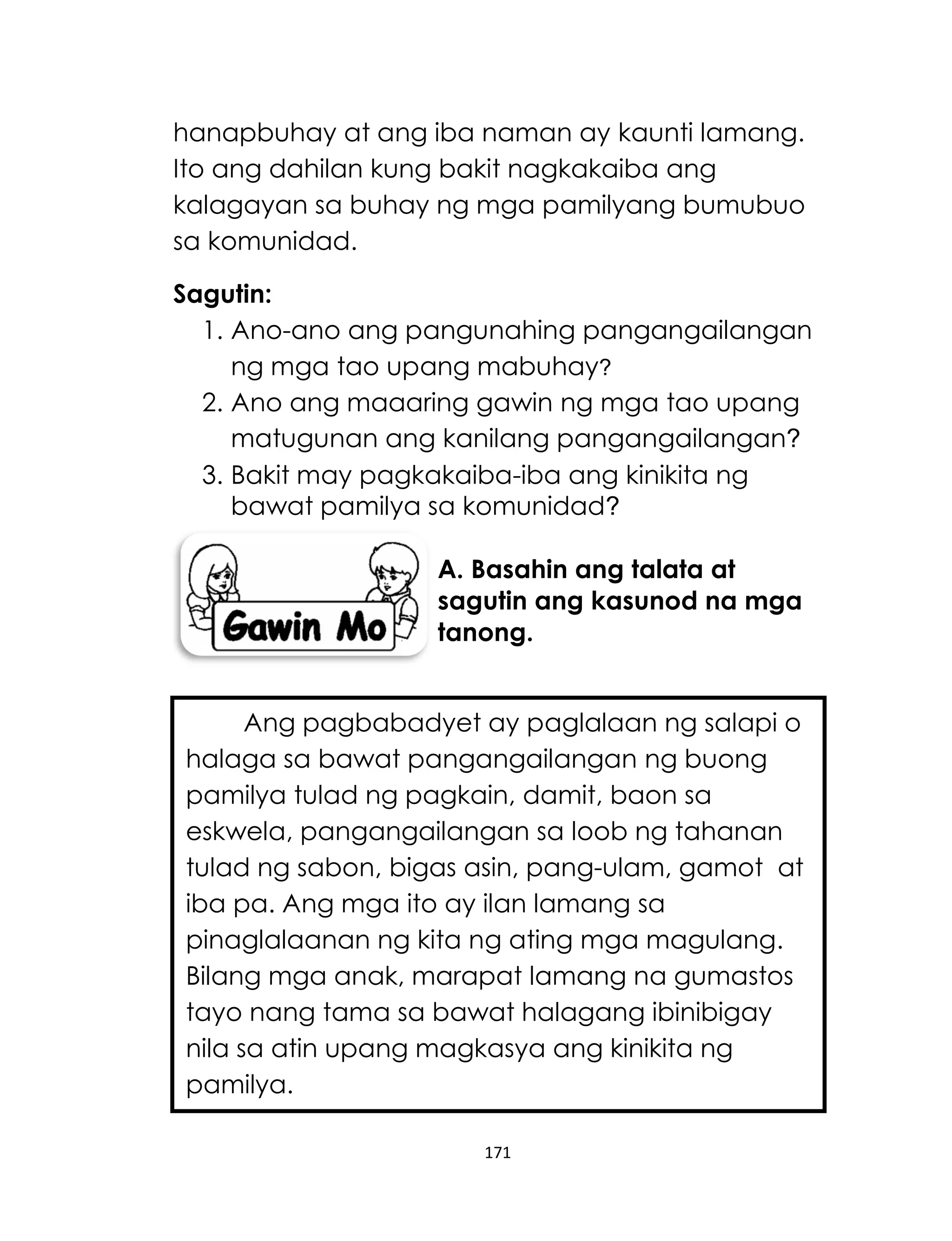 171
hanapbuhay at ang iba naman ay kaunti lamang.
Ito ang dahilan kung bakit nagkakaiba ang
kalagayan sa buhay ng mga pamilyang bumubuo
sa komunidad.
Sagutin:
1. Ano-ano ang pangunahing pangangailangan
ng mga tao upang mabuhay?
2. Ano ang maaaring gawin ng mga tao upang
matugunan ang kanilang pangangailangan?
3. Bakit may pagkakaiba-iba ang kinikita ng
bawat pamilya sa komunidad?
A. Basahin ang talata at
sagutin ang kasunod na mga
tanong.
Ang pagbabadyet ay paglalaan ng salapi o
halaga sa bawat pangangailangan ng buong
pamilya tulad ng pagkain, damit, baon sa
eskwela, pangangailangan sa loob ng tahanan
tulad ng sabon, bigas asin, pang-ulam, gamot at
iba pa. Ang mga ito ay ilan lamang sa
pinaglalaanan ng kita ng ating mga magulang.
Bilang mga anak, marapat lamang na gumastos
tayo nang tama sa bawat halagang ibinibigay
nila sa atin upang magkasya ang kinikita ng
pamilya.
 