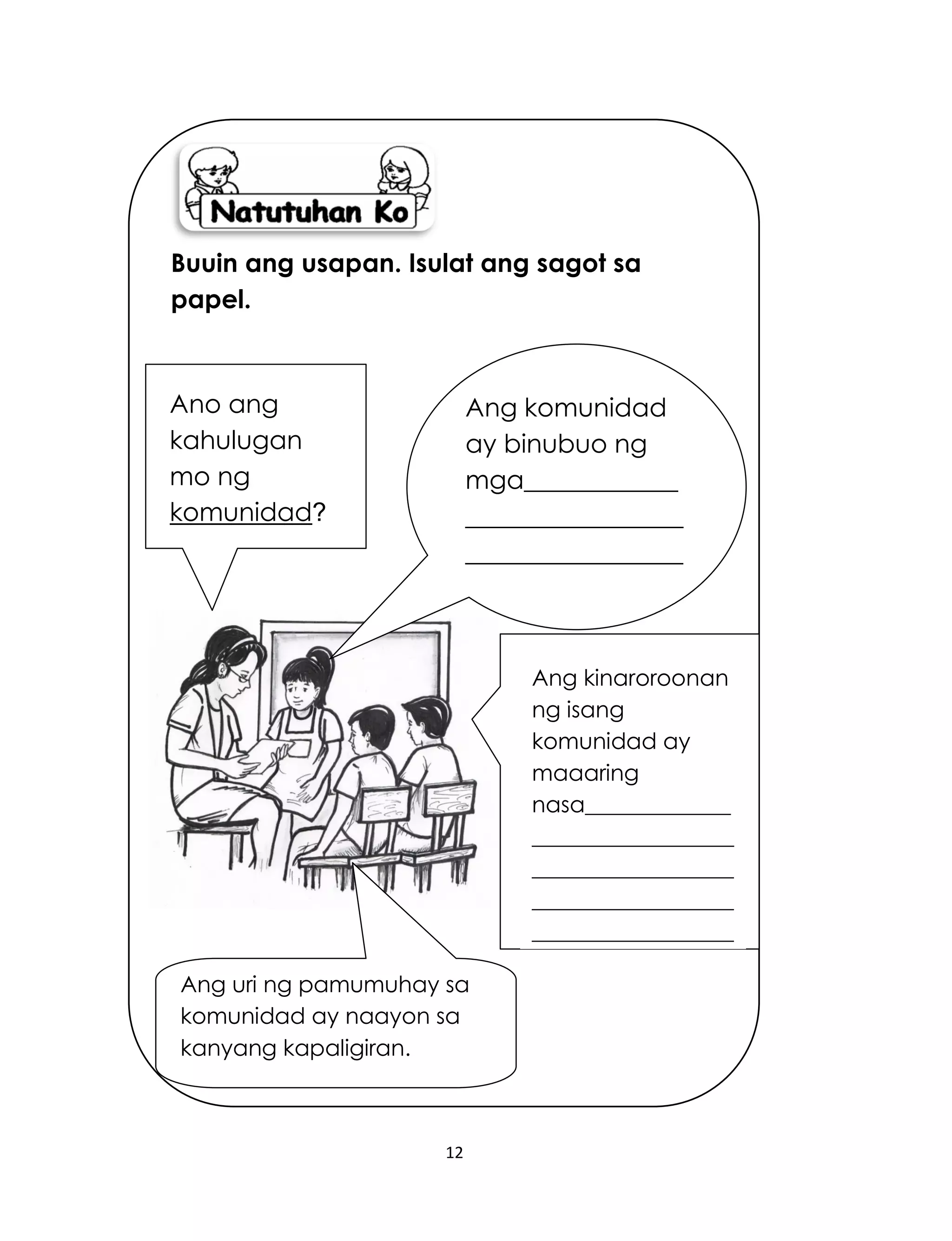 12
Ang uri ng pamumuhay sa
komunidad ay naayon sa
kanyang kapaligiran.
Buuin ang usapan. Isulat ang sagot sa
papel.
Ang kinaroroonan
ng isang
komunidad ay
maaaring
nasa_____________
__________________
__________________
__________________
__________________
__________________
____________.
Ang komunidad
ay binubuo ng
mga____________
_________________
_________________
___________._____
____________.
Ano ang
kahulugan
mo ng
komunidad?
 