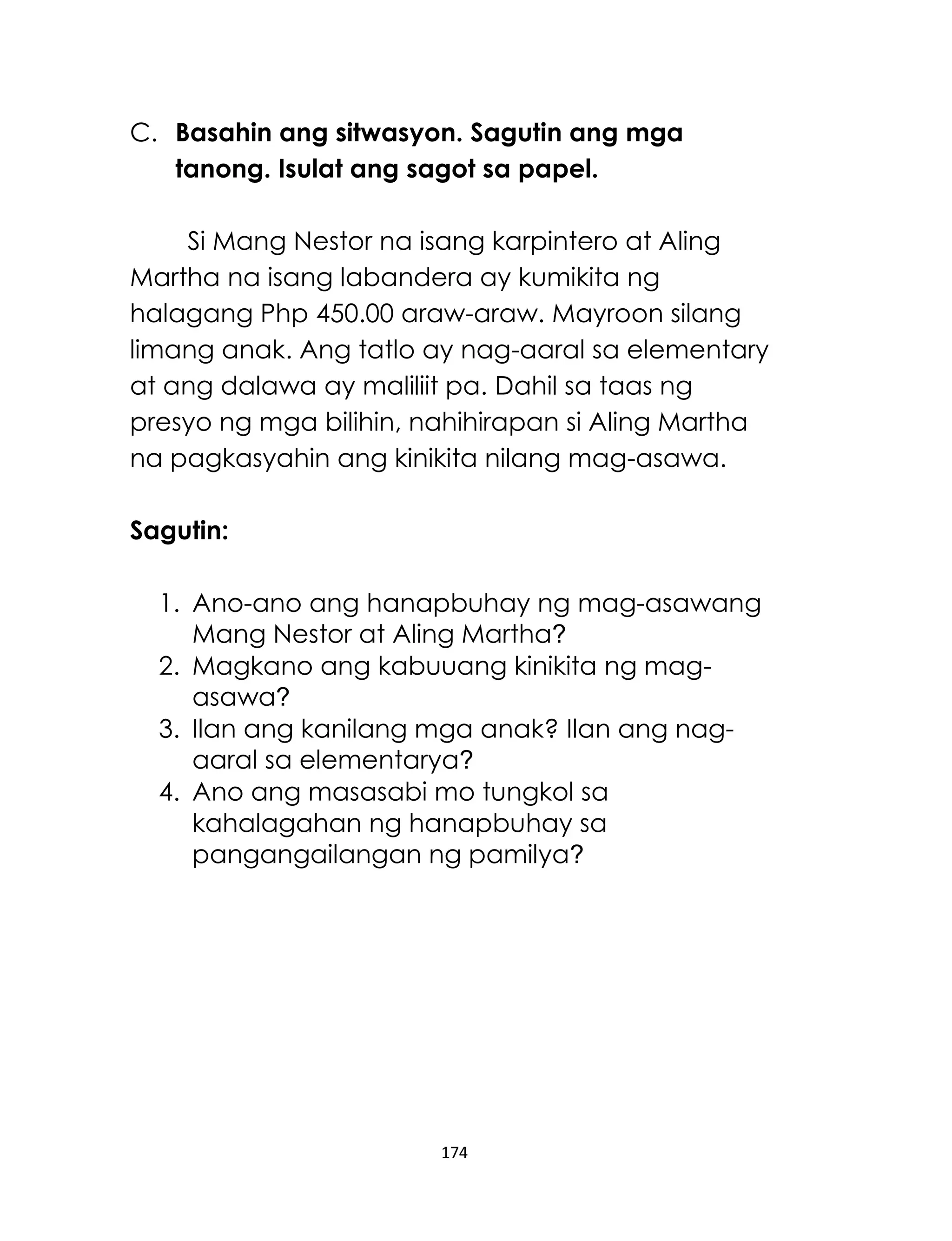 174
C. Basahin ang sitwasyon. Sagutin ang mga
tanong. Isulat ang sagot sa papel.
Si Mang Nestor na isang karpintero at Aling
Martha na isang labandera ay kumikita ng
halagang Php 450.00 araw-araw. Mayroon silang
limang anak. Ang tatlo ay nag-aaral sa elementary
at ang dalawa ay maliliit pa. Dahil sa taas ng
presyo ng mga bilihin, nahihirapan si Aling Martha
na pagkasyahin ang kinikita nilang mag-asawa.
Sagutin:
1. Ano-ano ang hanapbuhay ng mag-asawang
Mang Nestor at Aling Martha?
2. Magkano ang kabuuang kinikita ng mag-
asawa?
3. Ilan ang kanilang mga anak? Ilan ang nag-
aaral sa elementarya?
4. Ano ang masasabi mo tungkol sa
kahalagahan ng hanapbuhay sa
pangangailangan ng pamilya?
 