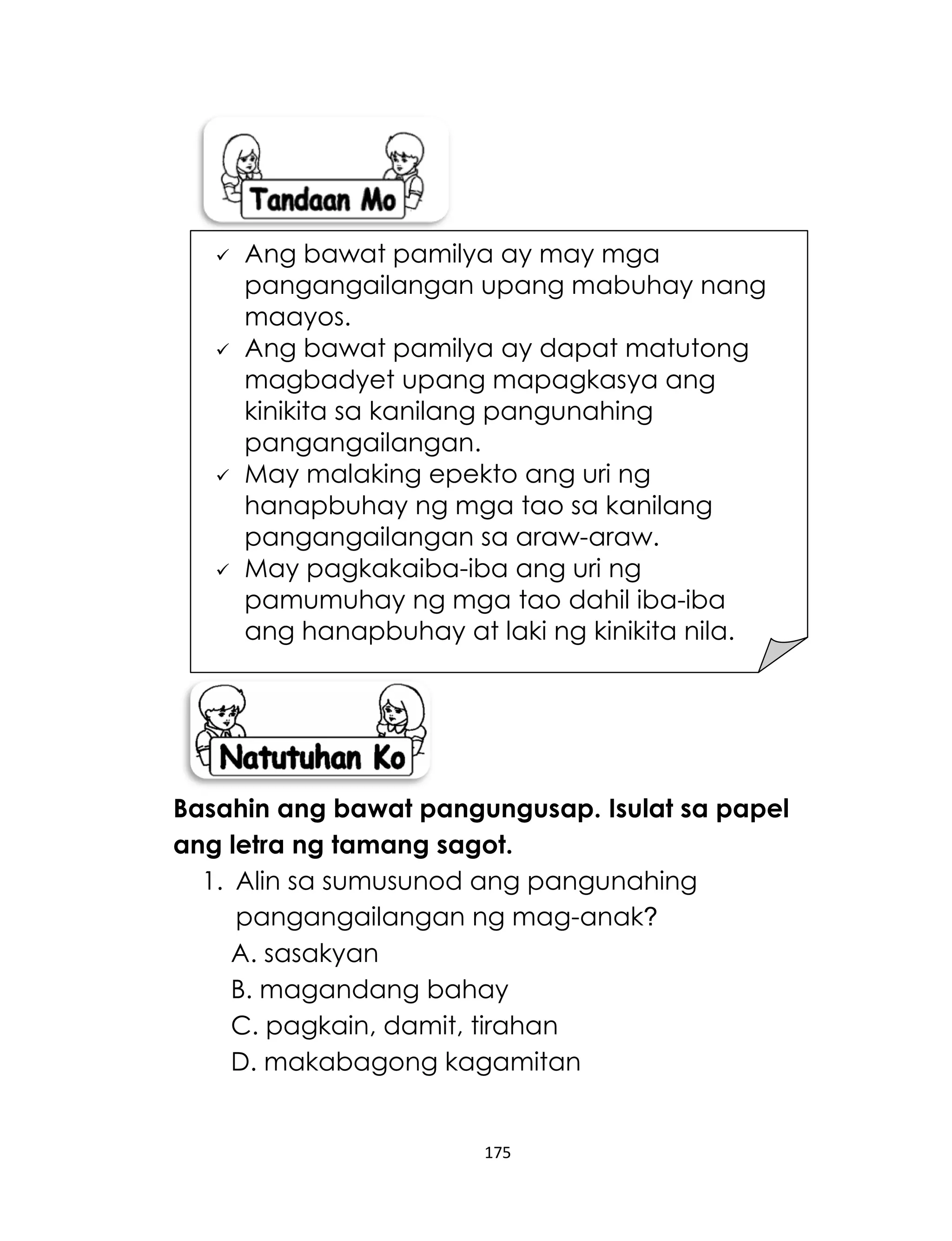 175
Basahin ang bawat pangungusap. Isulat sa papel
ang letra ng tamang sagot.
1. Alin sa sumusunod ang pangunahing
pangangailangan ng mag-anak?
A. sasakyan
B. magandang bahay
C. pagkain, damit, tirahan
D. makabagong kagamitan
 Ang bawat pamilya ay may mga
pangangailangan upang mabuhay nang
maayos.
 Ang bawat pamilya ay dapat matutong
magbadyet upang mapagkasya ang
kinikita sa kanilang pangunahing
pangangailangan.
 May malaking epekto ang uri ng
hanapbuhay ng mga tao sa kanilang
pangangailangan sa araw-araw.
 May pagkakaiba-iba ang uri ng
pamumuhay ng mga tao dahil iba-iba
ang hanapbuhay at laki ng kinikita nila.
 
