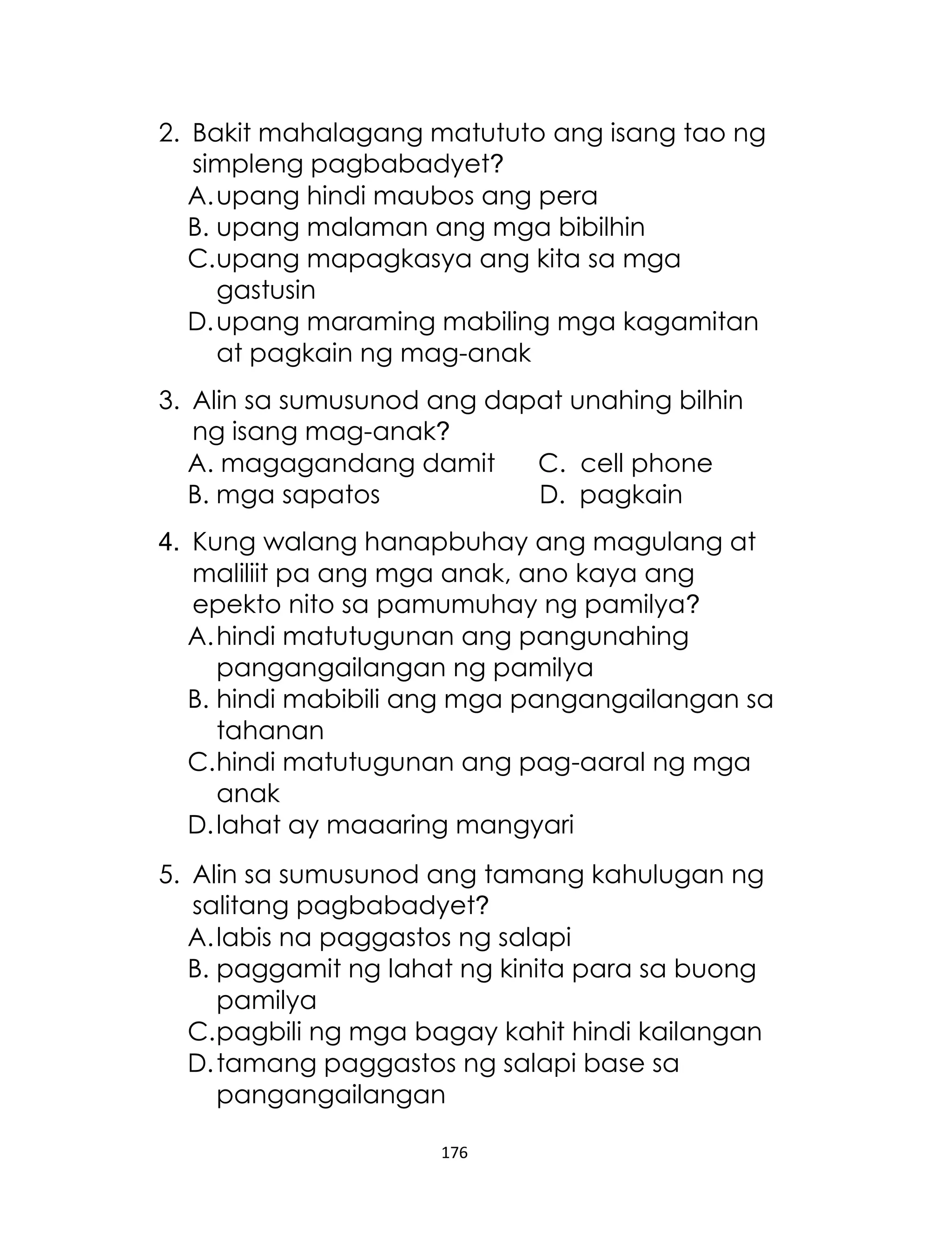 176
2. Bakit mahalagang matututo ang isang tao ng
simpleng pagbabadyet?
A.upang hindi maubos ang pera
B. upang malaman ang mga bibilhin
C.upang mapagkasya ang kita sa mga
gastusin
D.upang maraming mabiling mga kagamitan
at pagkain ng mag-anak
3. Alin sa sumusunod ang dapat unahing bilhin
ng isang mag-anak?
A. magagandang damit C. cell phone
B. mga sapatos D. pagkain
4. Kung walang hanapbuhay ang magulang at
maliliit pa ang mga anak, ano kaya ang
epekto nito sa pamumuhay ng pamilya?
A.hindi matutugunan ang pangunahing
pangangailangan ng pamilya
B. hindi mabibili ang mga pangangailangan sa
tahanan
C.hindi matutugunan ang pag-aaral ng mga
anak
D.lahat ay maaaring mangyari
5. Alin sa sumusunod ang tamang kahulugan ng
salitang pagbabadyet?
A.labis na paggastos ng salapi
B. paggamit ng lahat ng kinita para sa buong
pamilya
C.pagbili ng mga bagay kahit hindi kailangan
D.tamang paggastos ng salapi base sa
pangangailangan
 