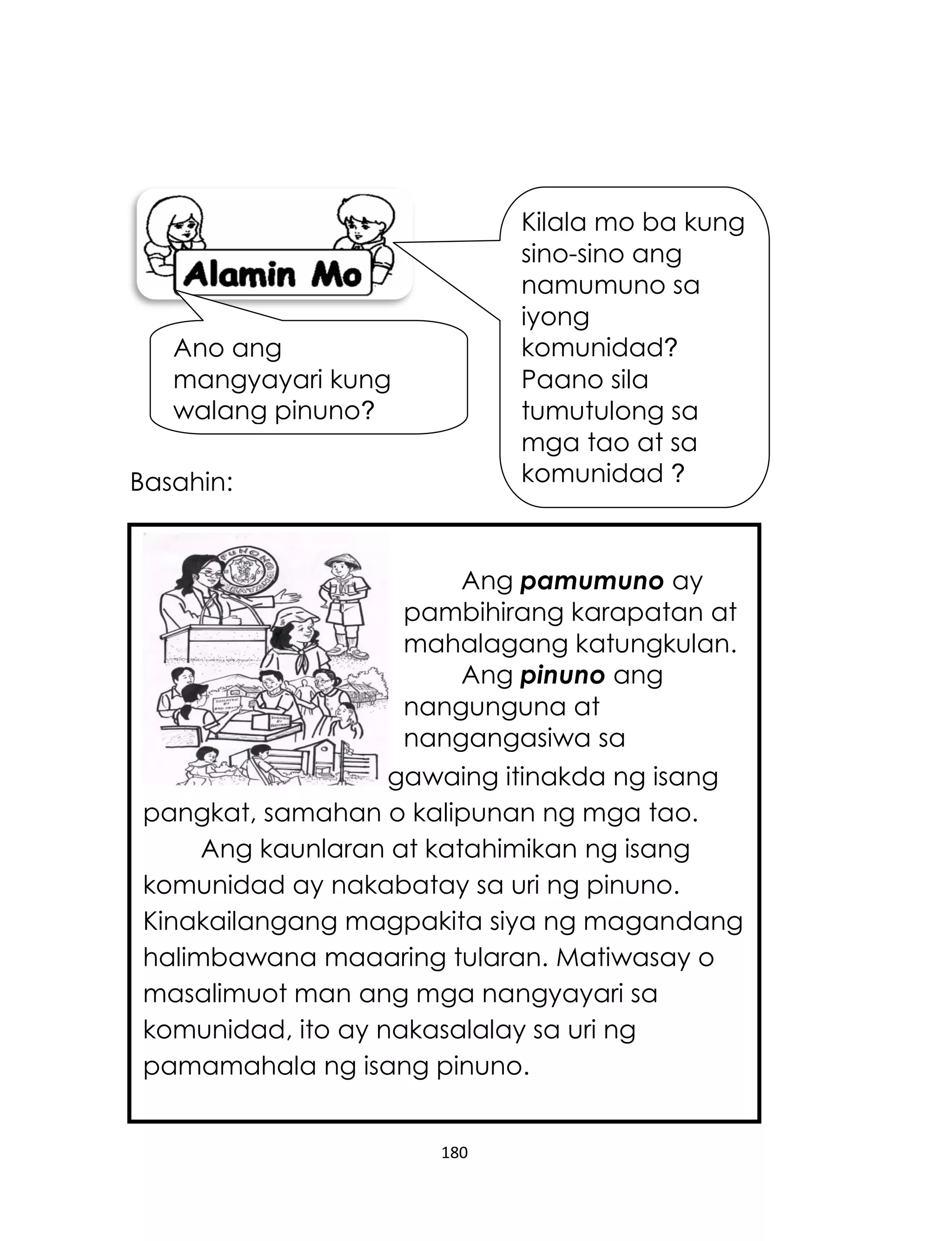 180
Basahin:
gawaing itinakda ng isang
pangkat, samahan o kalipunan ng mga tao.
Ang kaunlaran at katahimikan ng isang
komunidad ay nakabatay sa uri ng pinuno.
Kinakailangang magpakita siya ng magandang
halimbawana maaaring tularan. Matiwasay o
masalimuot man ang mga nangyayari sa
komunidad, ito ay nakasalalay sa uri ng
pamamahala ng isang pinuno.
Ang pamumuno ay
pambihirang karapatan at
mahalagang katungkulan.
Ang pinuno ang
nangunguna at
nangangasiwa sa
Kilala mo ba kung
sino-sino ang
namumuno sa
iyong
komunidad?
Paano sila
tumutulong sa
mga tao at sa
komunidad ?
Ano ang
mangyayari kung
walang pinuno?
 