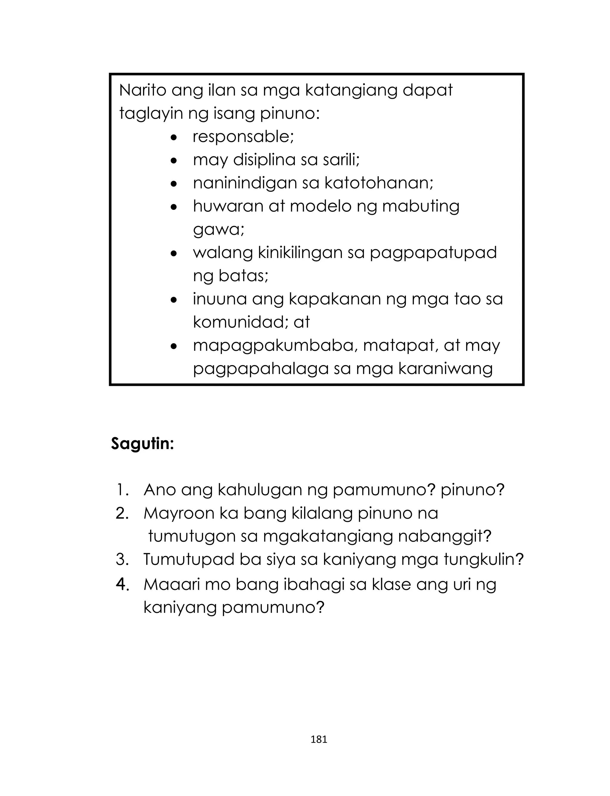 181
Sagutin:
1. Ano ang kahulugan ng pamumuno? pinuno?
2. Mayroon ka bang kilalang pinuno na
tumutugon sa mgakatangiang nabanggit?
3. Tumutupad ba siya sa kaniyang mga tungkulin?
4. Maaari mo bang ibahagi sa klase ang uri ng
kaniyang pamumuno?
Narito ang ilan sa mga katangiang dapat
taglayin ng isang pinuno:
 responsable;
 may disiplina sa sarili;
 naninindigan sa katotohanan;
 huwaran at modelo ng mabuting
gawa;
 walang kinikilingan sa pagpapatupad
ng batas;
 inuuna ang kapakanan ng mga tao sa
komunidad; at
 mapagpakumbaba, matapat, at may
pagpapahalaga sa mga karaniwang
tao.
 