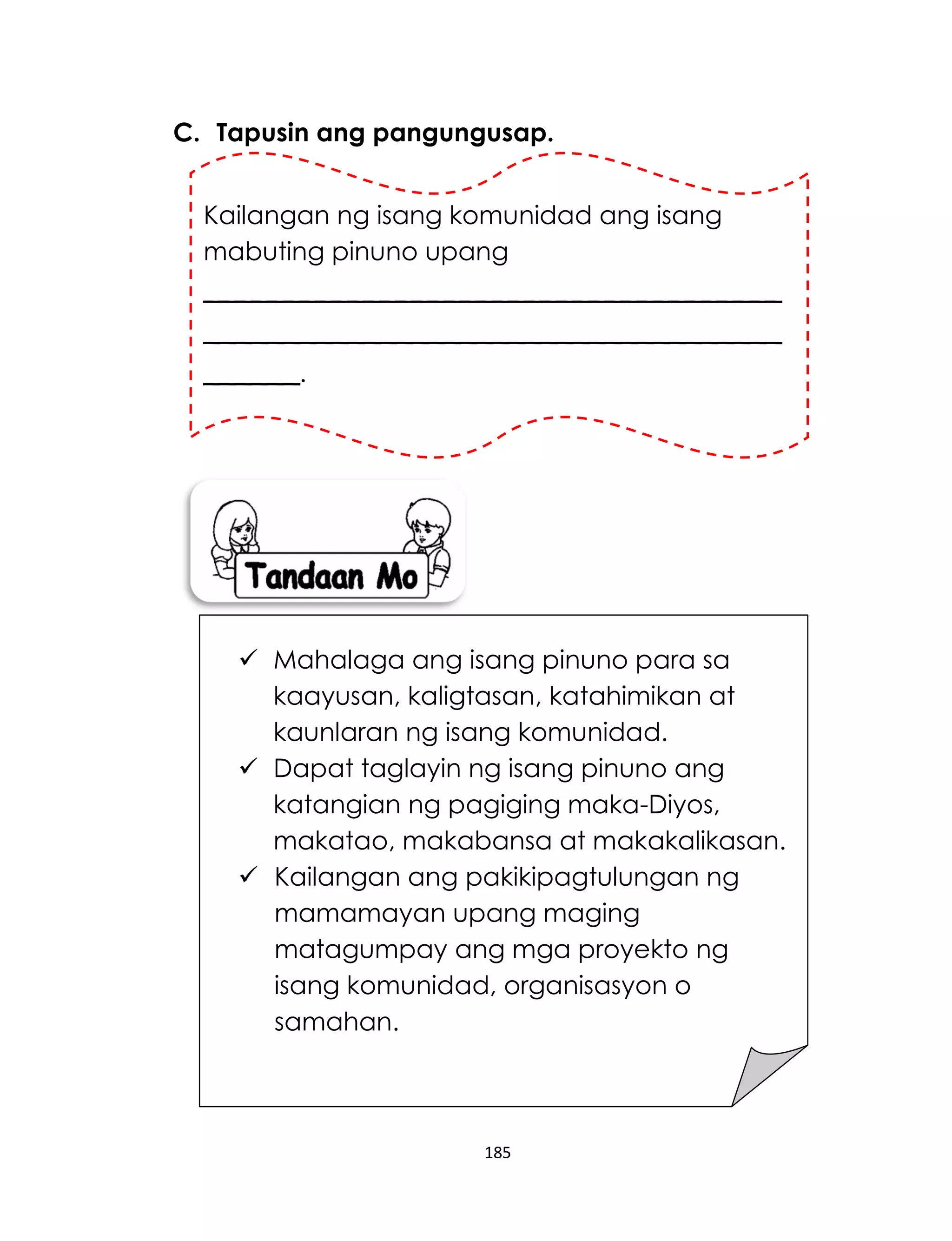 185
C. Tapusin ang pangungusap.
Kailangan ng isang komunidad ang isang
mabuting pinuno upang
____________________________________
____________________________________
______.
 Mahalaga ang isang pinuno para sa
kaayusan, kaligtasan, katahimikan at
kaunlaran ng isang komunidad.
 Dapat taglayin ng isang pinuno ang
katangian ng pagiging maka-Diyos,
makatao, makabansa at makakalikasan.
 Kailangan ang pakikipagtulungan ng
mamamayan upang maging
matagumpay ang mga proyekto ng
isang komunidad, organisasyon o
samahan.
 