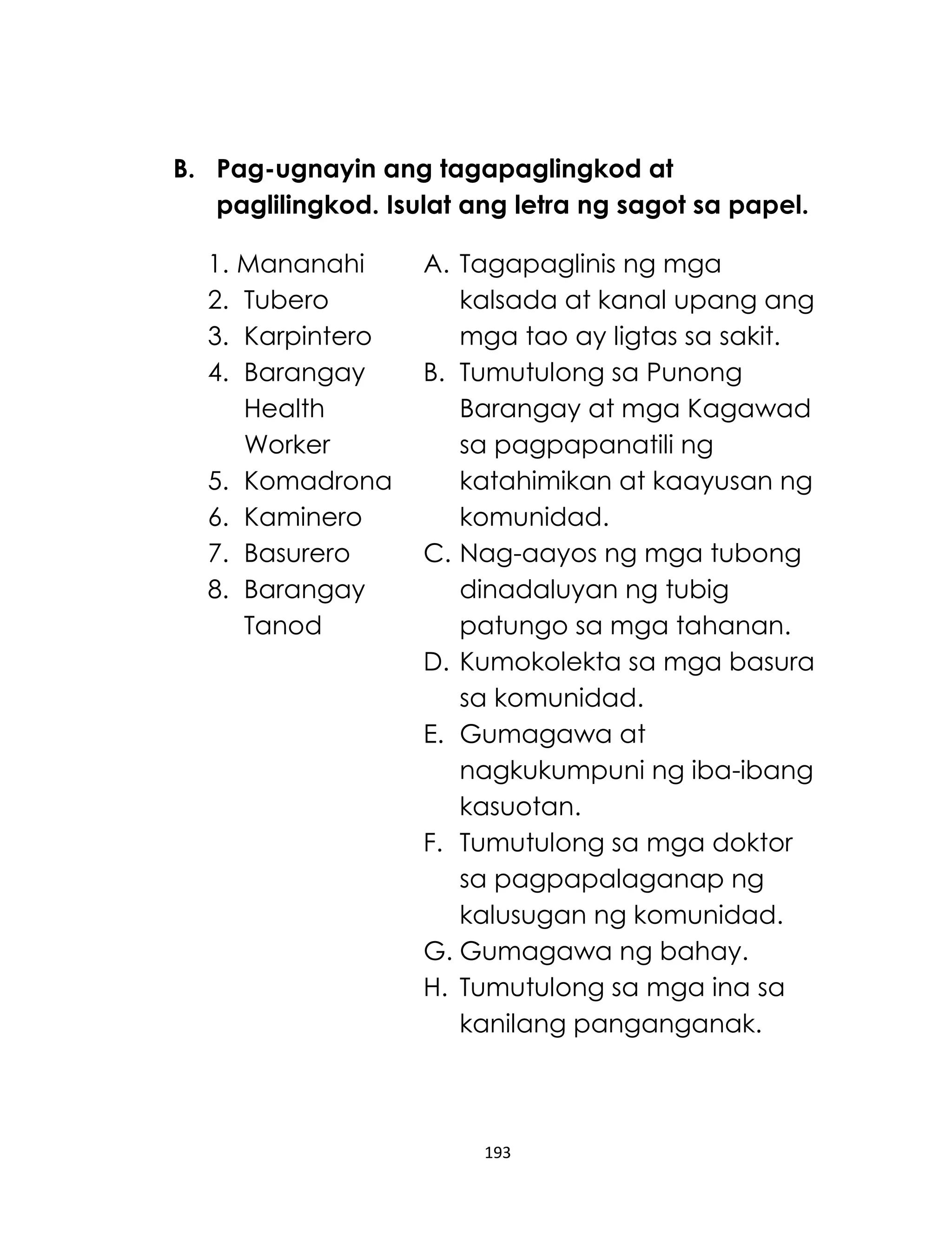 193
B. Pag-ugnayin ang tagapaglingkod at
paglilingkod. Isulat ang letra ng sagot sa papel.
1. Mananahi
2. Tubero
3. Karpintero
4. Barangay
Health
Worker
5. Komadrona
6. Kaminero
7. Basurero
8. Barangay
Tanod
A. Tagapaglinis ng mga
kalsada at kanal upang ang
mga tao ay ligtas sa sakit.
B. Tumutulong sa Punong
Barangay at mga Kagawad
sa pagpapanatili ng
katahimikan at kaayusan ng
komunidad.
C. Nag-aayos ng mga tubong
dinadaluyan ng tubig
patungo sa mga tahanan.
D. Kumokolekta sa mga basura
sa komunidad.
E. Gumagawa at
nagkukumpuni ng iba-ibang
kasuotan.
F. Tumutulong sa mga doktor
sa pagpapalaganap ng
kalusugan ng komunidad.
G. Gumagawa ng bahay.
H. Tumutulong sa mga ina sa
kanilang panganganak.
 