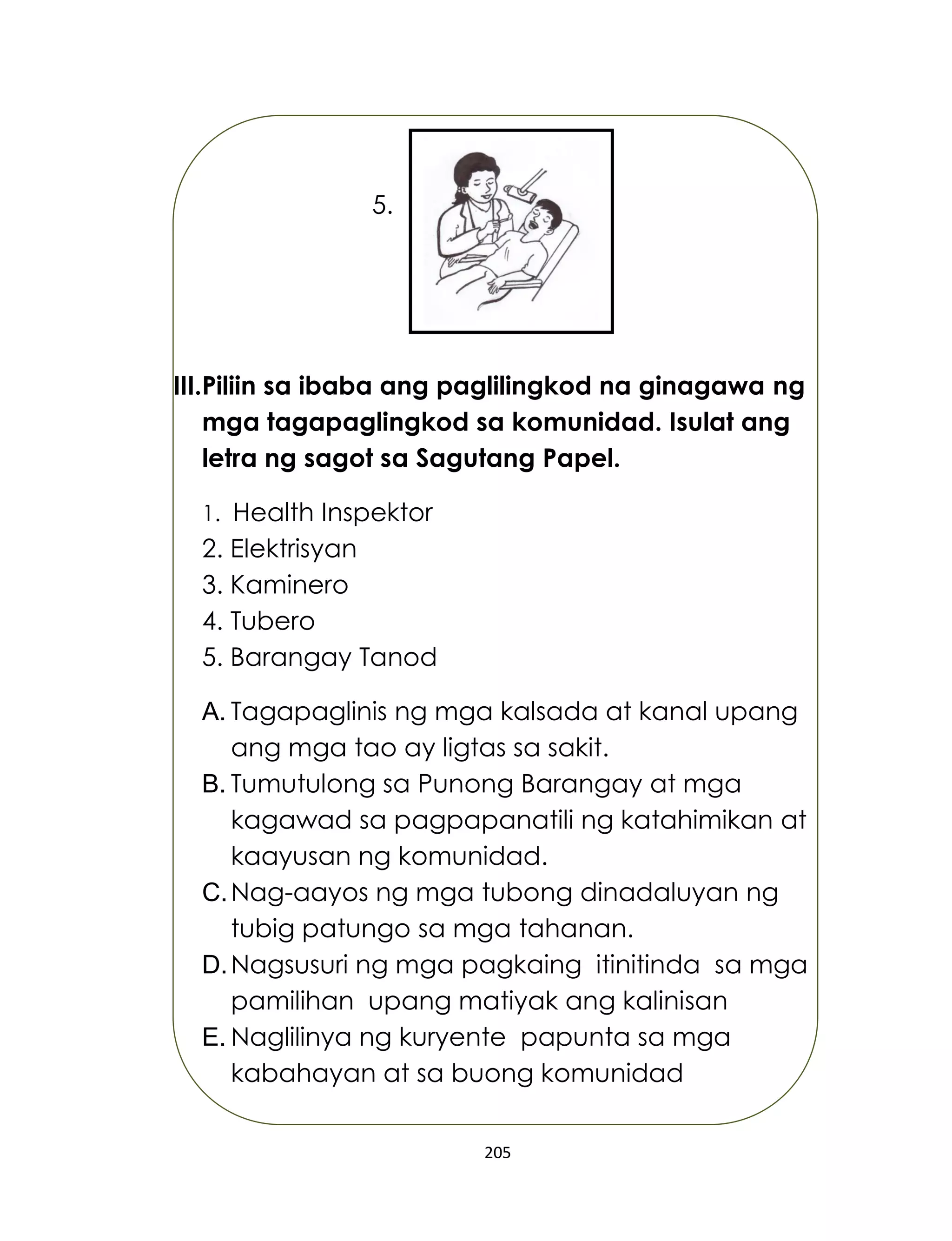 205
5.
III.Piliin sa ibaba ang paglilingkod na ginagawa ng
mga tagapaglingkod sa komunidad. Isulat ang
letra ng sagot sa Sagutang Papel.
1. Health Inspektor
2. Elektrisyan
3. Kaminero
4. Tubero
5. Barangay Tanod
A. Tagapaglinis ng mga kalsada at kanal upang
ang mga tao ay ligtas sa sakit.
B. Tumutulong sa Punong Barangay at mga
kagawad sa pagpapanatili ng katahimikan at
kaayusan ng komunidad.
C.Nag-aayos ng mga tubong dinadaluyan ng
tubig patungo sa mga tahanan.
D.Nagsusuri ng mga pagkaing itinitinda sa mga
pamilihan upang matiyak ang kalinisan
E. Naglilinya ng kuryente papunta sa mga
kabahayan at sa buong komunidad
 