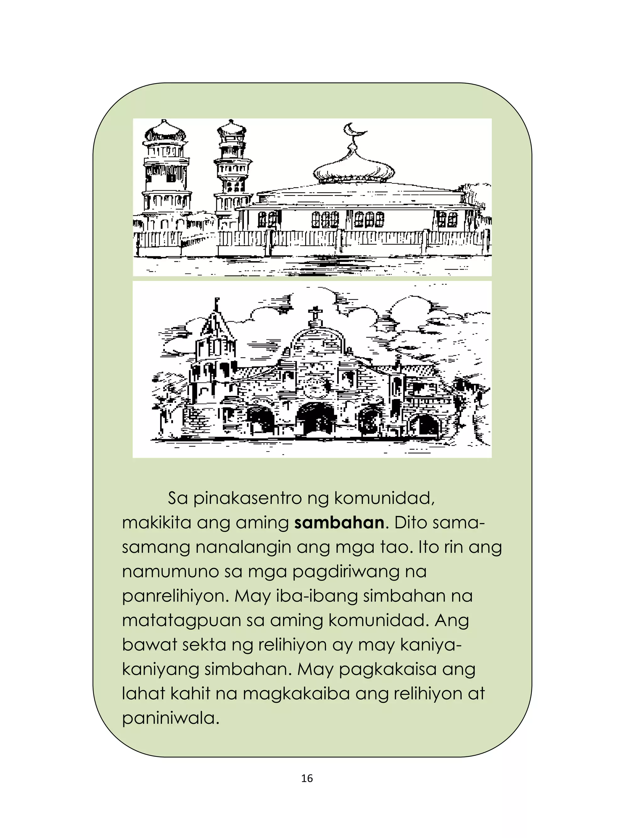 16
Sa pinakasentro ng komunidad,
makikita ang aming sambahan. Dito sama-
samang nanalangin ang mga tao. Ito rin ang
namumuno sa mga pagdiriwang na
panrelihiyon. May iba-ibang simbahan na
matatagpuan sa aming komunidad. Ang
bawat sekta ng relihiyon ay may kaniya-
kaniyang simbahan. May pagkakaisa ang
lahat kahit na magkakaiba ang relihiyon at
paniniwala.
 