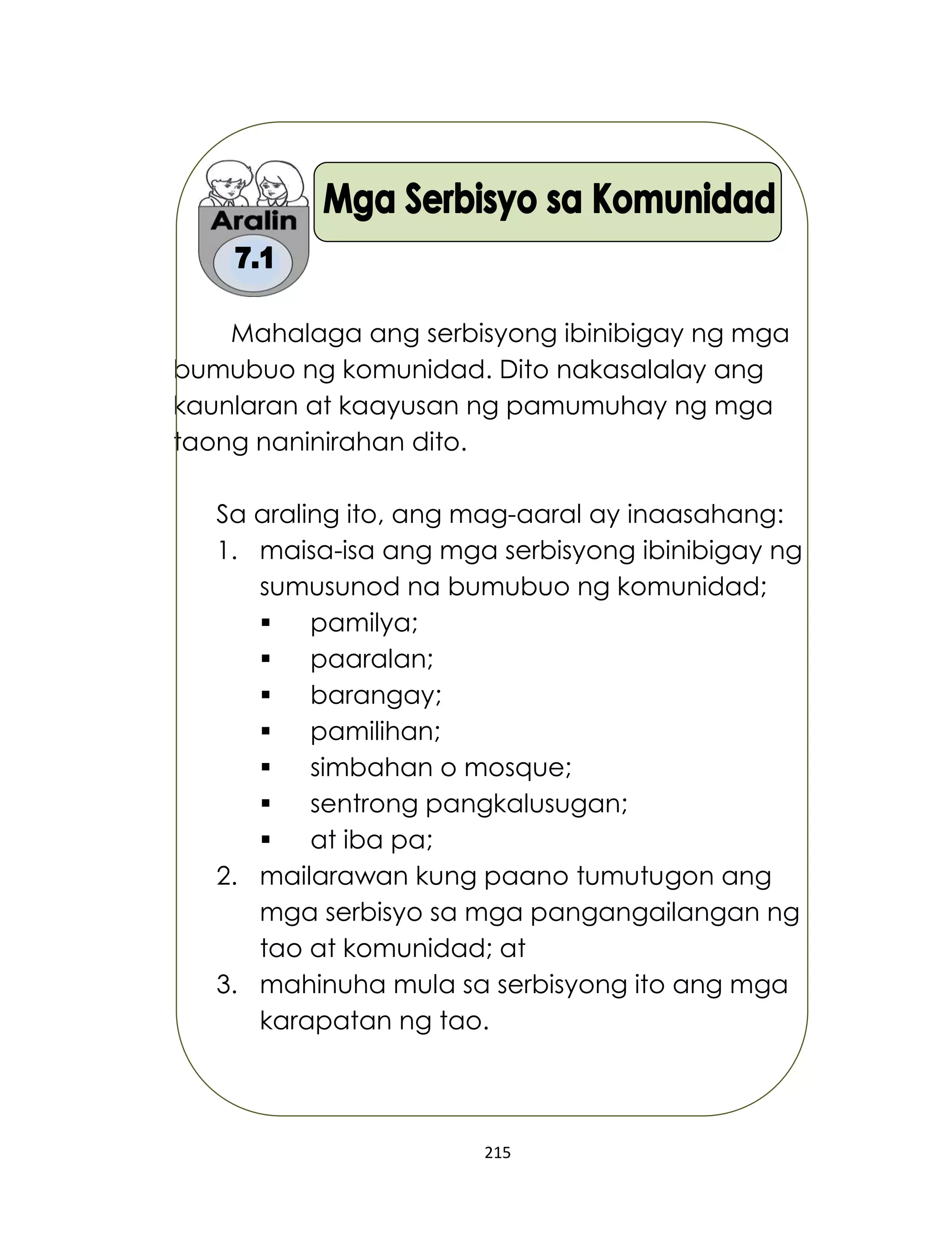 215
Mahalaga ang serbisyong ibinibigay ng mga
bumubuo ng komunidad. Dito nakasalalay ang
kaunlaran at kaayusan ng pamumuhay ng mga
taong naninirahan dito.
Sa araling ito, ang mag-aaral ay inaasahang:
1. maisa-isa ang mga serbisyong ibinibigay ng
sumusunod na bumubuo ng komunidad;
 pamilya;
 paaralan;
 barangay;
 pamilihan;
 simbahan o mosque;
 sentrong pangkalusugan;
 at iba pa;
2. mailarawan kung paano tumutugon ang
mga serbisyo sa mga pangangailangan ng
tao at komunidad; at
3. mahinuha mula sa serbisyong ito ang mga
karapatan ng tao.
 