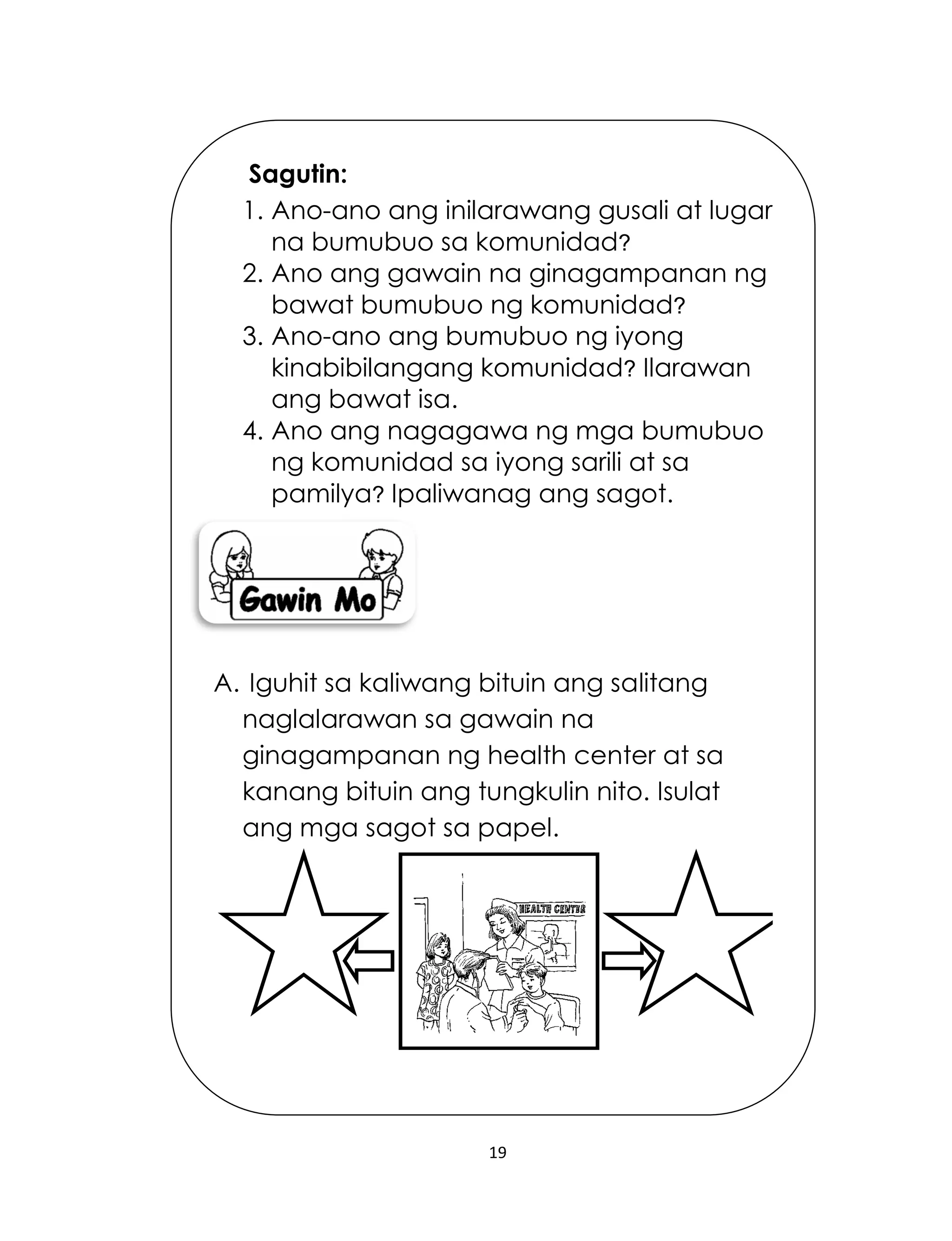 19
Sagutin:
1. Ano-ano ang inilarawang gusali at lugar
na bumubuo sa komunidad?
2. Ano ang gawain na ginagampanan ng
bawat bumubuo ng komunidad?
3. Ano-ano ang bumubuo ng iyong
kinabibilangang komunidad? Ilarawan
ang bawat isa.
4. Ano ang nagagawa ng mga bumubuo
ng komunidad sa iyong sarili at sa
pamilya? Ipaliwanag ang sagot.
A. Iguhit sa kaliwang bituin ang salitang
naglalarawan sa gawain na
ginagampanan ng health center at sa
kanang bituin ang tungkulin nito. Isulat
ang mga sagot sa papel.
 