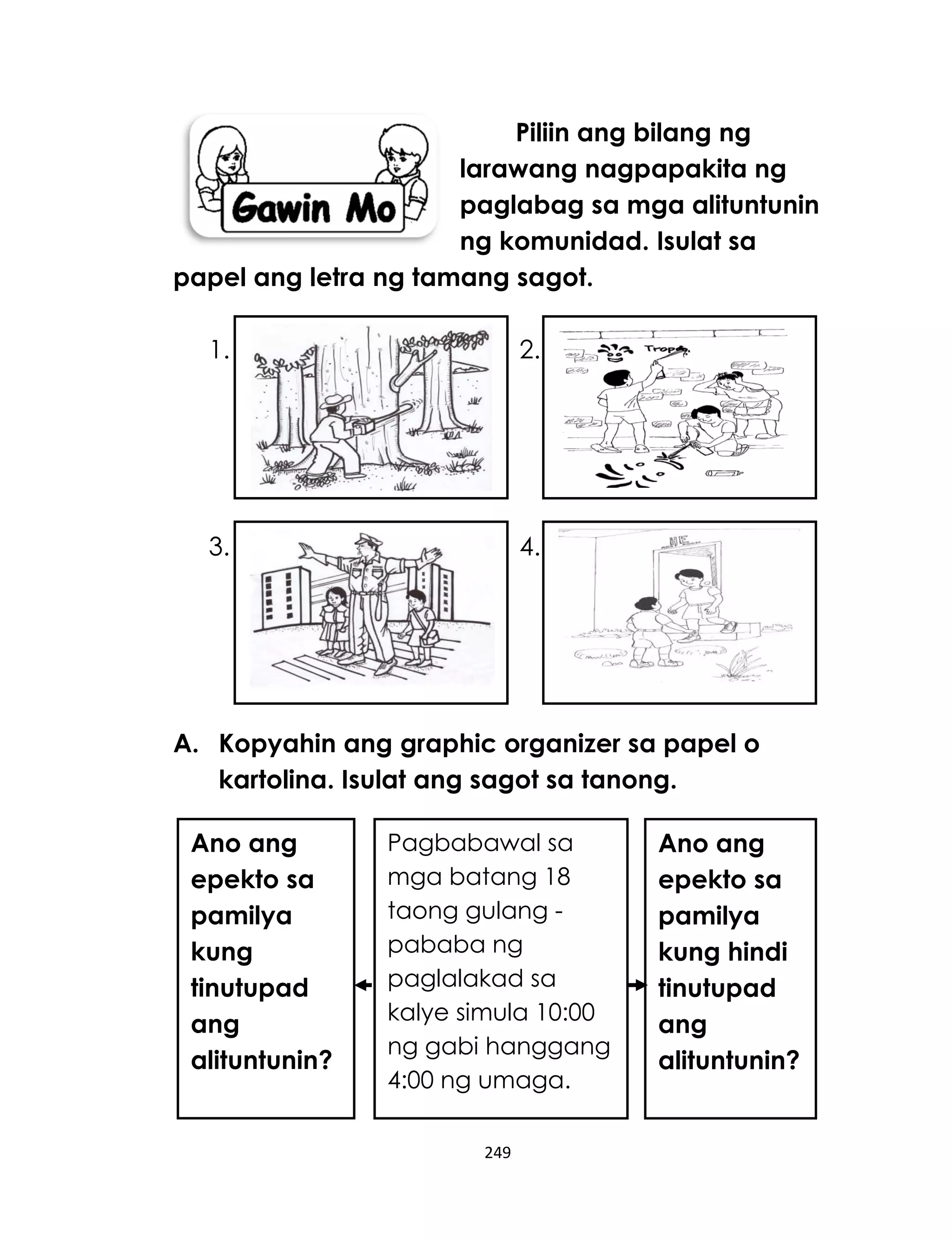 249
Piliin ang bilang ng
larawang nagpapakita ng
paglabag sa mga alituntunin
ng komunidad. Isulat sa
papel ang letra ng tamang sagot.
1. 2.
3. 4.
A. Kopyahin ang graphic organizer sa papel o
kartolina. Isulat ang sagot sa tanong.
Pagbabawal sa
mga batang 18
taong gulang -
pababa ng
paglalakad sa
kalye simula 10:00
ng gabi hanggang
4:00 ng umaga.
Ano ang
epekto sa
pamilya
kung hindi
tinutupad
ang
alituntunin?
Ano ang
epekto sa
pamilya
kung
tinutupad
ang
alituntunin?
 