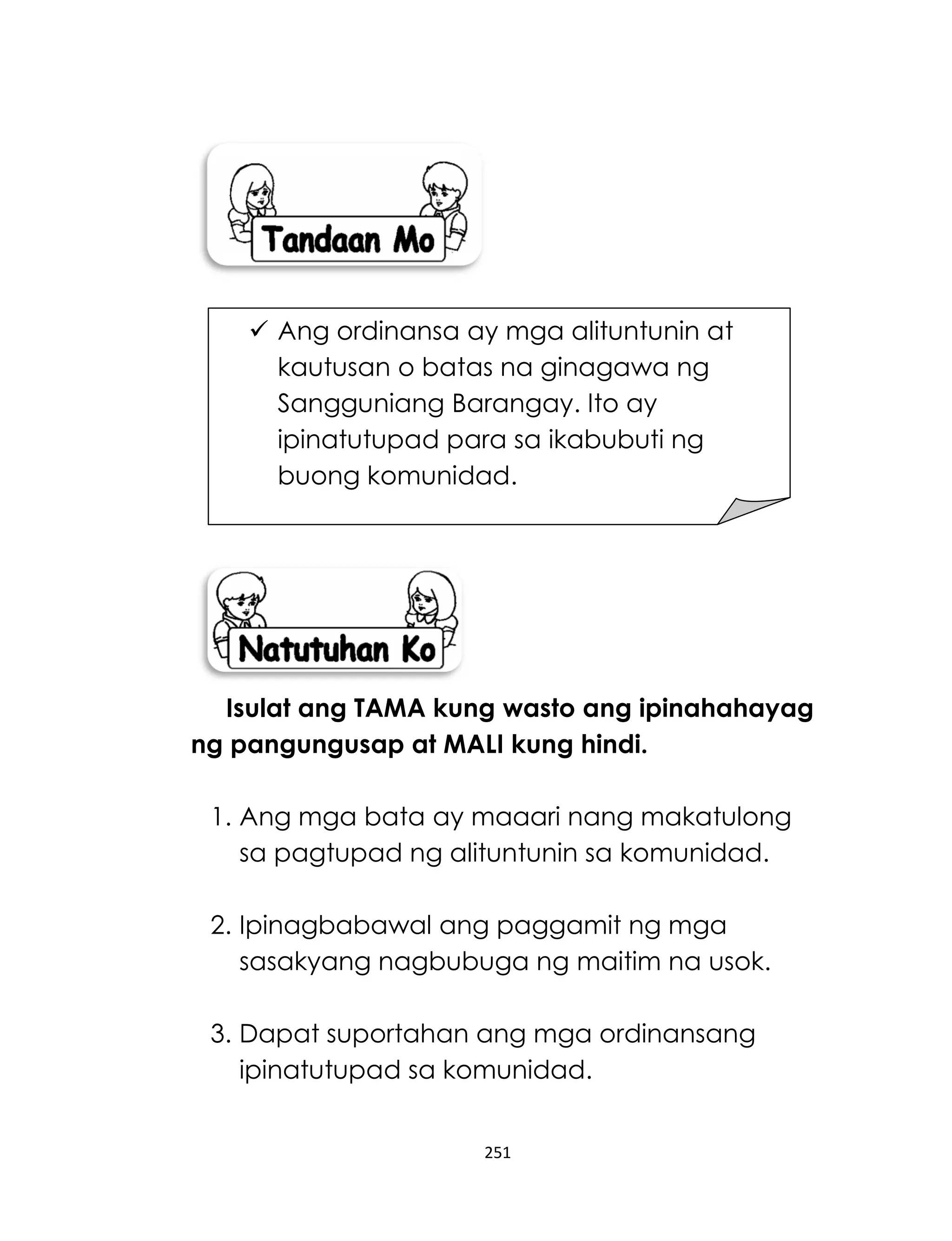 251
Isulat ang TAMA kung wasto ang ipinahahayag
ng pangungusap at MALI kung hindi.
1. Ang mga bata ay maaari nang makatulong
sa pagtupad ng alituntunin sa komunidad.
2. Ipinagbabawal ang paggamit ng mga
sasakyang nagbubuga ng maitim na usok.
3. Dapat suportahan ang mga ordinansang
ipinatutupad sa komunidad.
 Ang ordinansa ay mga alituntunin at
kautusan o batas na ginagawa ng
Sangguniang Barangay. Ito ay
ipinatutupad para sa ikabubuti ng
buong komunidad.
 